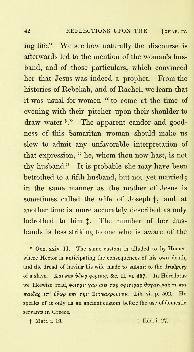 ing life.” We see how naturally the discourse is afterwards led to the mention of the woman’s hus- band, and of those particulars, which convinced her that Jesus was indeed a prophet. From the histories of Rebekah, and of Rachel, we leam that it was usual for women “ to come at the time of evening with their pitcher upon their shoulder to draw water The apparent candor and good- ness of this Samaritan woman should make us slow to admit any unfavorable interpretation of that expression, “ he, whom thou now hast, is not thy husband.” It is probable she may have been betrothed to a fifth husband, but not yet married; in the same manner as the mother of Jesus is sometimes called the wife of Joseph f, and at another time is more accurately described as only betrothed to him J. The number of her hus- bands is less striking to one who is aware of the * Gen. xxiv. 11. The same custom is alluded to by Homer, where Hector is anticipating the consequences of his own death, and the dread of having his wife made to submit to the drudgery of a slave. Kai kev vSojp tpopEoig, &c. II. vi. 457. In Herodotus we likewise read, tyoirq.v yap aiei rag (Ttyerepag Qvyarepag re Kai iraidag ett' vdwp etti rrjv 'Evveaicpovvov. Lib. vi. p. 502. He speaks of it only as an ancient custom before the use of domestic servants in Greece. f Matt. i. 19. J Ibid. i. 27.