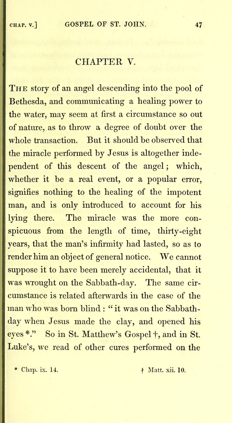 CHAPTER V. The story of an angel descending into the pool of Betliesda, and communicating a healing power to the water, may seem at first a circumstance so out of nature, as to throw a degree of doubt over the whole transaction. But it should be observed that the miracle performed by Jesus is altogether inde- pendent of this descent of the angel; which, ; whether it be a real event, or a popular error, | signifies nothing to the healing of the impotent man, and is only introduced to account for his lying there. The miracle was the more con- spicuous from the length of time, thirty-eight years, that the man’s infirmity had lasted, so as to render him an object of general notice. We cannot suppose it to have been merely accidental, that it was wrought on the Sabbath-day. The same cir- cumstance is related afterwards in the case of the man who was born blind : “ it was on the Sabbath- day when Jesus made the clay, and opened his eyes So in St. Matthew’s Gospel % and in St. Luke’s, we read of other cures performed on the