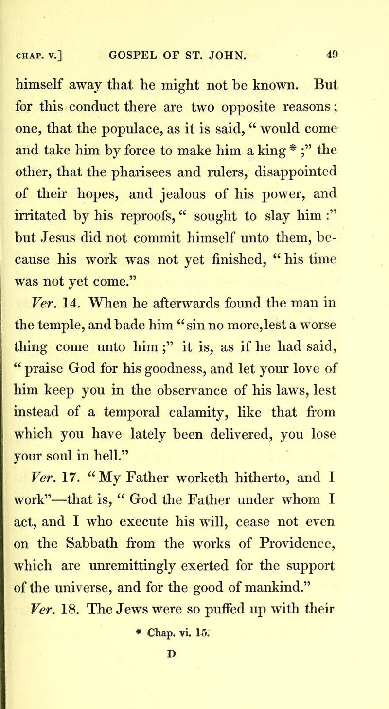 himself away that he might not be known. But for this conduct there are two opposite reasons; one, that the populace, as it is said, “ would come and take him by force to make him a king * the other, that the pharisees and rulers, disappointed of their hopes, and jealous of his power, and irritated by his reproofs, “ sought to slay him but Jesus did not commit himself unto them, be- cause his work was not yet finished, “ his time was not yet come.” Ver. 14. When he afterwards found the man in the temple, and bade him “ sin no more,lest a worse thing come unto himit is, as if he had said, “ praise God for his goodness, and let your love of him keep you in the observance of his laws, lest instead of a temporal calamity, like that from | which you have lately been delivered, you lose your soul in hell.” Ver. 17. “My Father worketh hitherto, and I work”—that is, “ God the Father under whom I act, and I who execute his will, cease not even on the Sabbath from the works of Providence, which are unremittingly exerted for the support of the universe, and for the good of mankind.” Ver. 18. The Jews were so puffed up with their * Chap. vi. 15. D