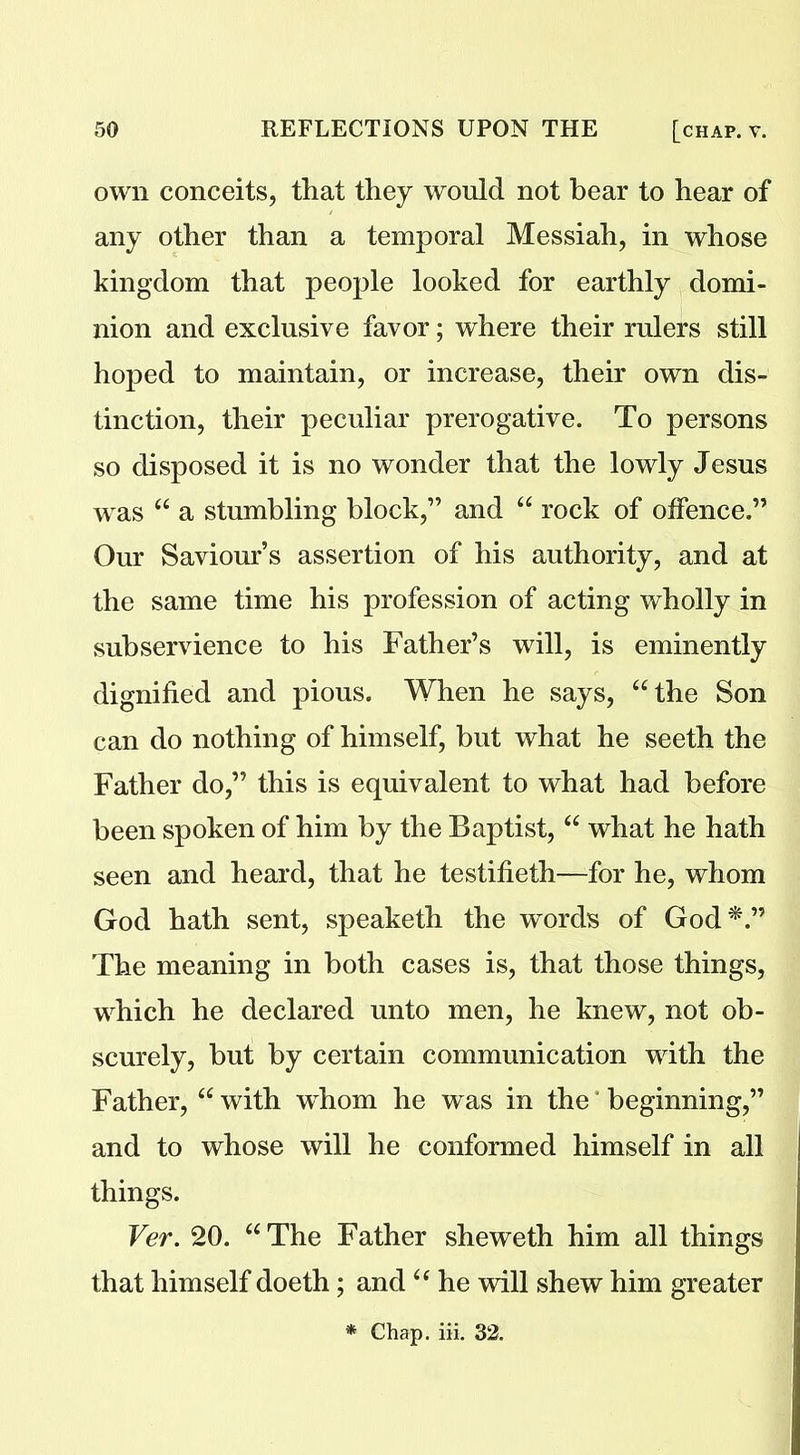 own conceits, that they would not hear to hear of any other than a temporal Messiah, in whose kingdom that people looked for earthly domi- nion and exclusive favor; where their rulers still hoped to maintain, or increase, their own dis- tinction, their peculiar prerogative. To persons so disposed it is no wonder that the lowly Jesus was “ a stumbling block,” and “ rock of offence.” Our Saviour’s assertion of his authority, and at the same time his profession of acting wholly in subservience to his Father’s will, is eminently dignified and pious. When he says, “the Son can do nothing of himself, but what he seeth the Father do,” this is equivalent to what had before been spoken of him by the Baptist, “ what he hath seen and heard, that he testifieth—for he, whom God hath sent, speaketh the words of God*.” The meaning in both cases is, that those things, which he declared unto men, he knew, not ob- scurely, but by certain communication with the Father, “ with whom he was in the beginning,” and to whose will he conformed himself in all things. Ver. 20. “The Father sheweth him all things that himself doeth; and “ he will shew him greater