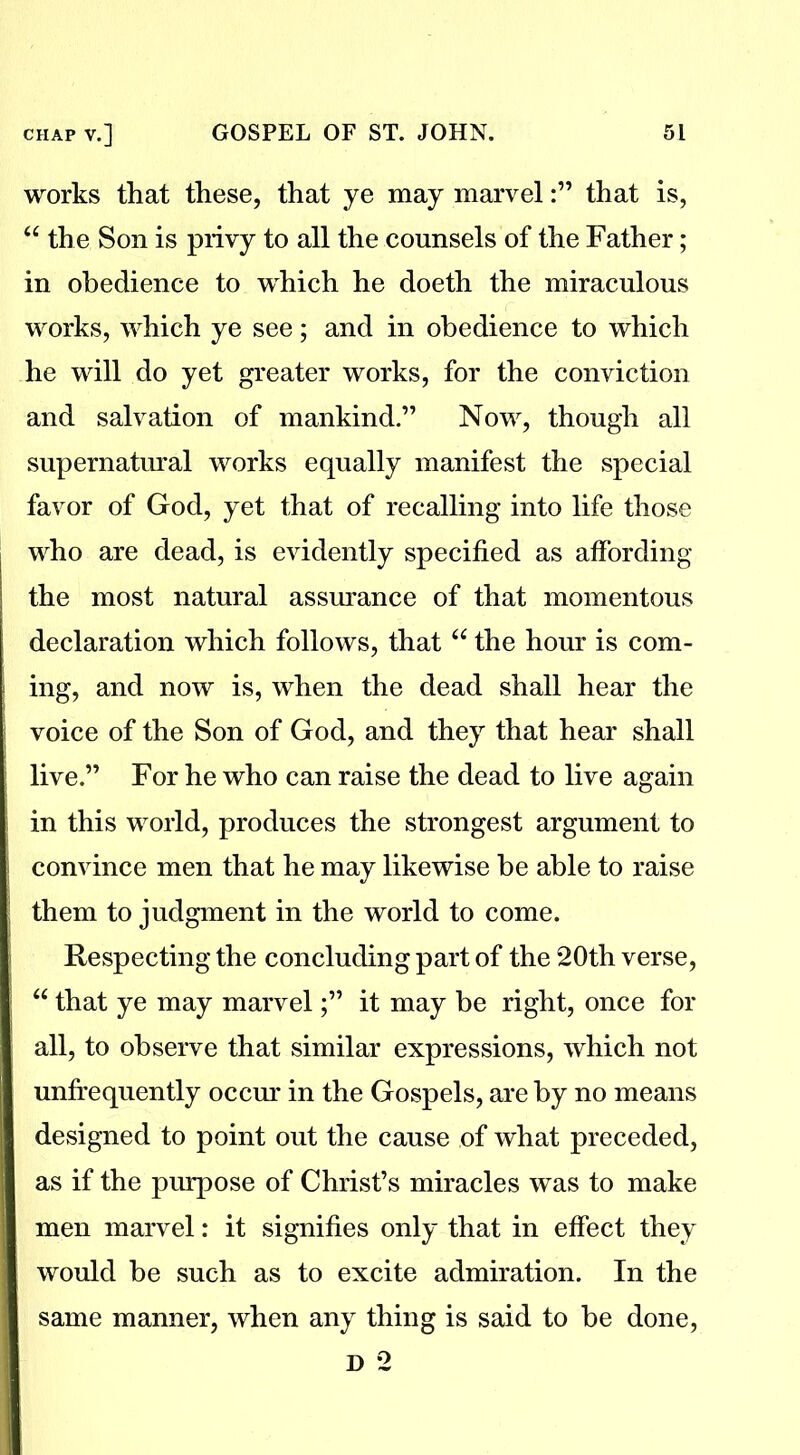 works that these, that ye may marvelthat is, “ the Son is privy to all the counsels of the Father; in obedience to which he doeth the miraculous works, which ye see; and in obedience to which he will do yet greater works, for the conviction and salvation of mankind.” Now, though all supernatural works equally manifest the special favor of God, yet that of recalling into life those who are dead, is evidently specified as affording the most natural assurance of that momentous declaration which follows, that u the hour is com- ing, and now is, when the dead shall hear the voice of the Son of God, and they that hear shall live.” For he who can raise the dead to live again in this world, produces the strongest argument to convince men that he may likewise be able to raise them to judgment in the world to come. Respecting the concluding part of the 20th verse, “ that ye may marvel;” it may be right, once for all, to observe that similar expressions, which not unffequently occur in the Gospels, are by no means designed to point out the cause of what preceded, as if the purpose of Christ’s miracles was to make men marvel: it signifies only that in effect they would be such as to excite admiration. In the same manner, when any thing is said to be done,