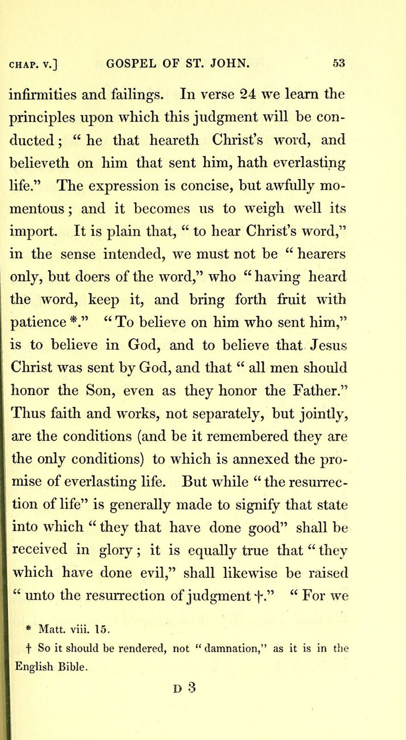 infirmities and failings. In verse 24 we learn the principles upon which this judgment will be con- ducted ; “ he that heareth Christ’s word, and believeth on him that sent him, hath everlasting life.” The expression is concise, but awfully mo- mentous ; and it becomes us to weigh well its import. It is plain that, “ to hear Christ’s word,” in the sense intended, we must not be “ hearers only, but doers of the word,” who “ having heard the word, keep it, and bring forth fruit with patience *.” u To believe on him who sent him,” is to believe in God, and to believe that Jesus Christ was sent by God, and that “ all men should honor the Son, even as they honor the Father.” Thus faith and works, not separately, but jointly, are the conditions (and be it remembered they are the only conditions) to which is annexed the pro- mise of everlasting life. But while “ the resurrec- tion of life” is generally made to signify that state into which “ they that have done good” shall be received in glory; it is equally true that “ they which have done evil,” shall likewise be raised “ unto the resurrection of judgment f.” “ For we * Matt. viii. 15. f So it should be rendered, not “ damnation,” as it is in the English Bible.