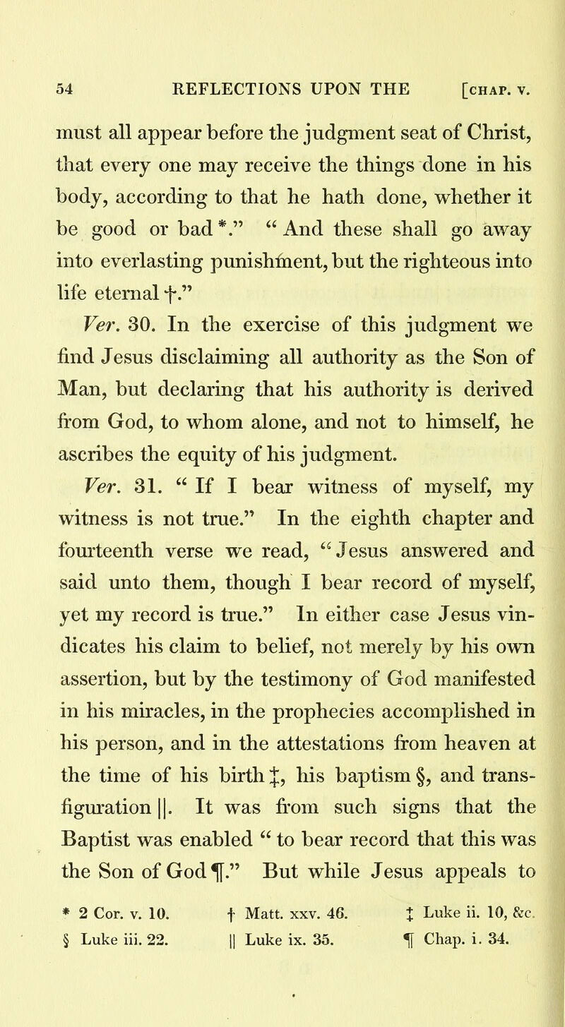 must all appear before the judgment seat of Christ, that every one may receive the things done in his body, according to that he hath done, whether it be good or bad *.” “ And these shall go away into everlasting punishment, but the righteous into life eternal f.” Ver. 30. In the exercise of this judgment we find Jesus disclaiming all authority as the Son of Man, but declaring that his authority is derived from God, to whom alone, and not to himself, he ascribes the equity of his judgment. Ver. 31. “If I bear witness of myself, my witness is not true.” In the eighth chapter and fourteenth verse we read, “Jesus answered and said unto them, though I bear record of myself, yet my record is true.” In either case Jesus vin- dicates his claim to belief, not merely by his own assertion, but by the testimony of God manifested in his miracles, in the prophecies accomplished in his person, and in the attestations from heaven at the time of his birth J, his baptism §, and trans- figuration ||. It was from such signs that the Baptist was enabled “ to bear record that this was the Son of God ^[.” But while Jesus appeals to * 2 Cor. v. 10. f Matt. xxv. 46. t Luke ii. 10, &c. § Luke iii. 22. || Luke ix. 35. Chap. i. 34.