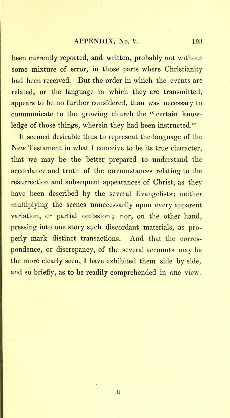 been currently reported, and written, probably not without some mixture of error, in those parts where Christianity had been received. But the order in which the events are related, or the language in which they are transmitted, appears to be no further considered, than was necessary to communicate to the growing church the “ certain know- ledge of those things, wherein they had been instructed.” It seemed desirable thus to represent the language of the New Testament in what I conceive to be its true character, that we may be the better prepared to understand the accordance and truth of the circumstances relating to the resurrection and subsequent appearances of Christ, as they have been described by the several Evangelists; neither multiplying the scenes unnecessarily upon every apparent variation, or partial omission; nor, on the other hand, pressing into one story such discordant materials, as pro- perly mark distinct transactions. And that the corres- pondence, or discrepancy, of the several accounts may be the more clearly seen, I have exhibited them side by side, and so briefly, as to be readily comprehended in one view. K