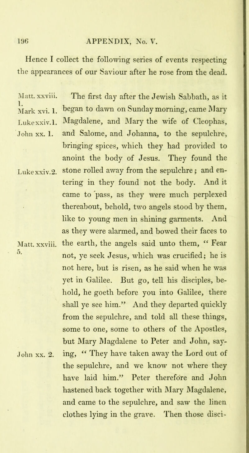 Hence I collect the following series of events respecting the appearances of our Saviour after he rose from the dead. Matt, xxviii. 1. Mark xvi. 1. Lukexxiv.l. John xx. 1. Lukexxiv.2. Matt, xxviii. 5. John xx. 2. The first day after the Jewish Sabbath, as it began to dawn on Sunday morning, came Mary Magdalene, and Mary the wife of Cleophas, and Salome, and Johanna, to the sepulchre, bringing spices, which they had provided to anoint the body of Jesus. They found the stone rolled away from the sepulchre; and en- tering in they found not the body. And it came to pass, as they were much perplexed thereabout, behold, two angels stood by them, like to young men in shining garments. And as they were alarmed, and bowed their faces to the earth, the angels said unto them, “ Fear not, ye seek Jesus, which was crucified; he is not here, but is risen, as he said when he was yet in Galilee. But go, tell his disciples, be- hold, he goeth before you into Galilee, there shall ye see him.” And they departed quickly from the sepulchre, and told all these things, some to one, some to others of the Apostles, but Mary Magdalene to Peter and John, say- ing, “ They have taken away the Lord out of the sepulchre, and we know not where they have laid him.” Peter therefore and John hastened back together with Mary Magdalene, and came to the sepulchre, and saw the linen clothes lying in the grave. Then those disci-
