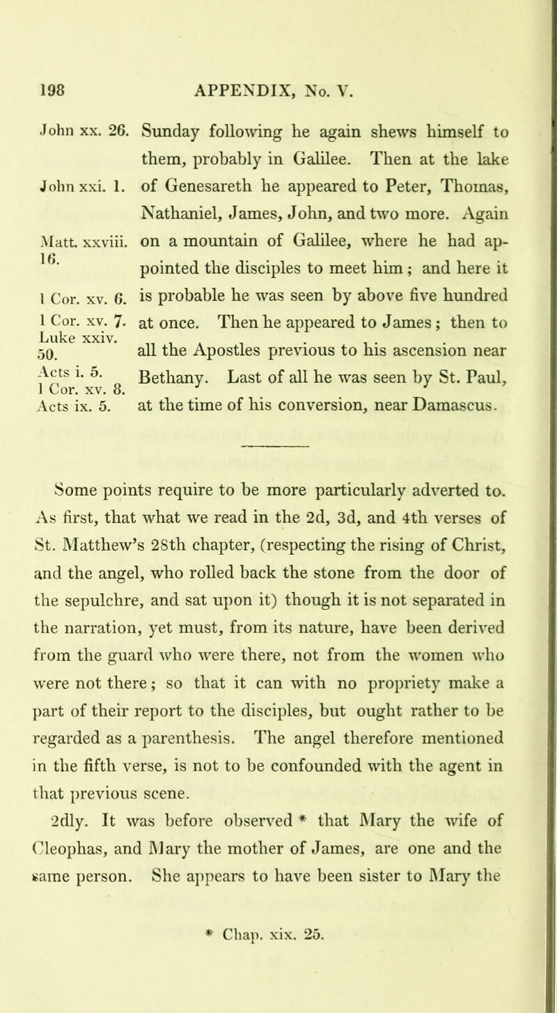 John xx. 26. John xxi. 1. Matt xxviii. 16. I Cor. xv. 6. 1 Cor. xv. 7- Luke xxiv. 50. Acts i. 5. 1 Cor. xv. 8. Acts ix. 5. Sunday following he again shews himself to them, probably in Galilee. Then at the lake of Genesareth he appeared to Peter, Thomas, Nathaniel, James, John, and two more. Again on a mountain of Galilee, where he had ap- pointed the disciples to meet him; and here it is probable he was seen by above five hundred at once. Then he appeared to James; then to all the Apostles previous to his ascension near Bethany. Last of all he was seen by St. Paul, at the time of his conversion, near Damascus. Some points require to be more particularly adverted to. As first, that what we read in the 2d, 3d, and 4th verses of St. Matthew’s 28th chapter, (respecting the rising of Christ, and the angel, who rolled back the stone from the door of the sepulchre, and sat upon it) though it is not separated in the narration, yet must, from its nature, have been derived from the guard who were there, not from the women who were not there; so that it can with no propriety make a part of their report to the disciples, but ought rather to be regarded as a parenthesis. The angel therefore mentioned in the fifth verse, is not to be confounded with the agent in that previous scene. 2dly. It was before observed * that Mary the wife of Cleophas, and Mary the mother of James, are one and the same person. She appears to have been sister to Mary the Chap. xix. 25.