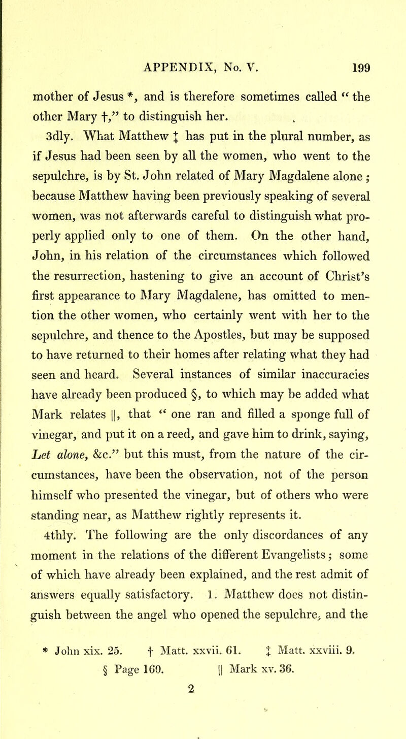 mother of Jesus *, and is therefore sometimes called “ the other Mary f,” to distinguish her. 3dly. What Matthew X has put in the plural number, as if Jesus had been seen by all the women, who went to the sepulchre, is by St. John related of Mary Magdalene alone ; because Matthew having been previously speaking of several women, was not afterwards careful to distinguish what pro- perly applied only to one of them. On the other hand, John, in his relation of the circumstances which followed the resurrection, hastening to give an account of Christ’s first appearance to Mary Magdalene, has omitted to men- tion the other women, who certainly went with her to the sepulchre, and thence to the Apostles, but may be supposed to have returned to their homes after relating what they had seen and heard. Several instances of similar inaccuracies have already been produced §, to which may be added what Mark relates ||, that “ one ran and filled a sponge full of vinegar, and put it on a reed, and gave him to drink, saying. Let alone, &c.” but this must, from the nature of the cir- cumstances, have been the observation, not of the person himself who presented the vinegar, but of others who were standing near, as Matthew rightly represents it. 4thly. The following are the only discordances of any moment in the relations of the different Evangelists; some of which have already been explained, and the rest admit of answers equally satisfactory. 1. Matthew does not distin- guish between the angel who opened the sepulchre, and the * John xix. 25. f Matt, xxvii. 61. J Matt, xxviii. 9. § Page 160. || Mark xv. 36. 2