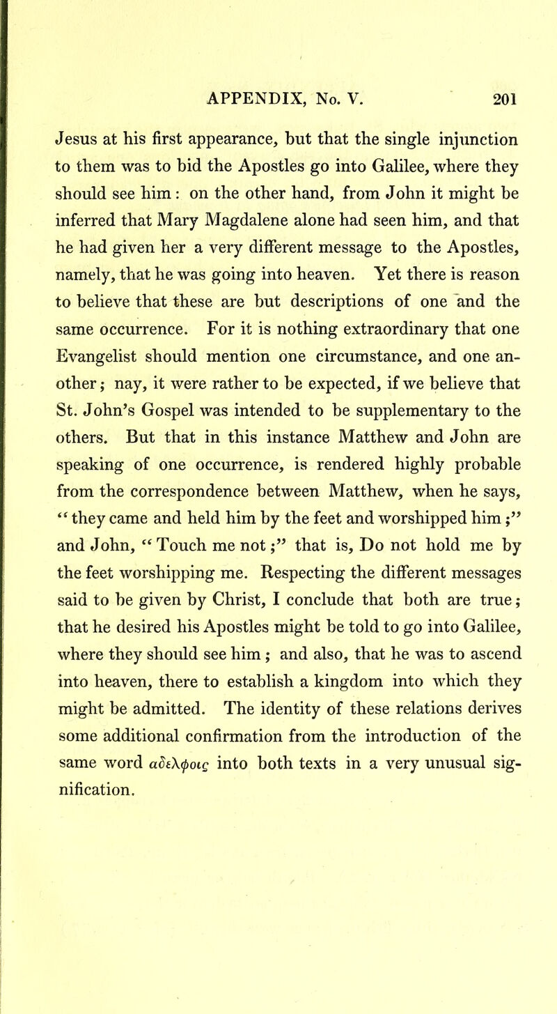 Jesus at his first appearance, but that the single injunction to them was to bid the Apostles go into Galilee, where they should see him: on the other hand, from John it might be inferred that Mary Magdalene alone had seen him, and that he had given her a very different message to the Apostles, namely, that he was going into heaven. Yet there is reason to believe that these are but descriptions of one and the same occurrence. For it is nothing extraordinary that one Evangelist should mention one circumstance, and one an- other ,• nay, it were rather to be expected, if we believe that St. John’s Gospel was intended to be supplementary to the others. But that in this instance Matthew and John are speaking of one occurrence, is rendered highly probable from the correspondence between Matthew, when he says, “ they came and held him by the feet and worshipped him and John, ff Touch me notthat is. Do not hold me by the feet worshipping me. Respecting the different messages said to be given by Christ, I conclude that both are true; that he desired his Apostles might be told to go into Galilee, where they should see him; and also, that he was to ascend into heaven, there to establish a kingdom into which they might be admitted. The identity of these relations derives some additional confirmation from the introduction of the same word ade\<poig into both texts in a very unusual sig- nification.