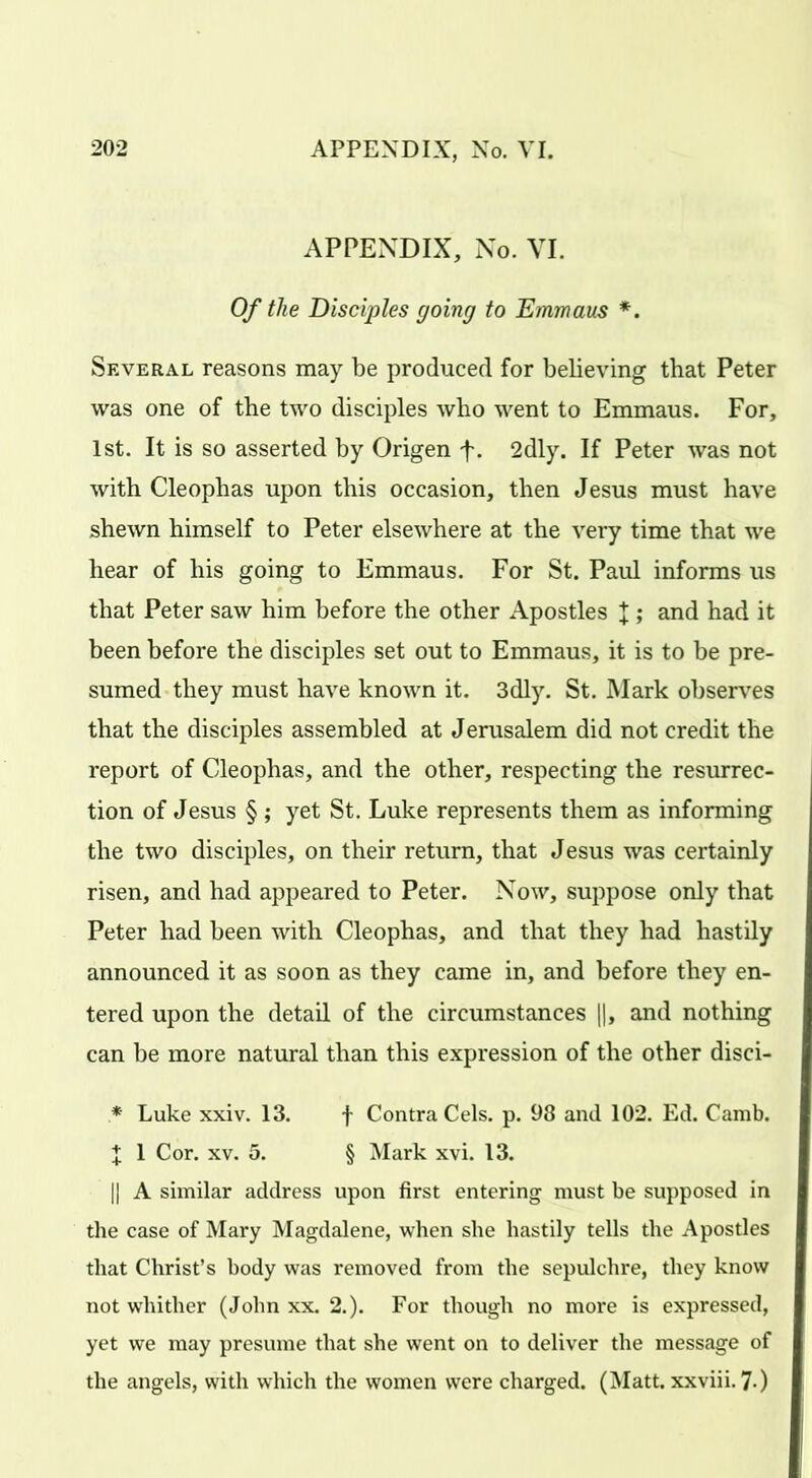 APPENDIX, No. VI. Of the Disciples going to Emmaus *. Several reasons may be produced for believing that Peter was one of the two disciples who went to Emmaus. For, 1st. It is so asserted by Origen f. 2dly. If Peter was not with Cleophas upon this occasion, then Jesus must have shewn himself to Peter elsewhere at the very time that we hear of his going to Emmaus. For St. Paul informs us that Peter saw him before the other Apostles J ; and had it been before the disciples set out to Emmaus, it is to be pre- sumed they must have known it. 3dly. St. Mark observes that the disciples assembled at Jerusalem did not credit the report of Cleophas, and the other, respecting the resurrec- tion of Jesus § ; yet St. Luke represents them as informing the two disciples, on their return, that Jesus was certainly risen, and had appeared to Peter. Now, suppose only that Peter had been with Cleophas, and that they had hastily announced it as soon as they came in, and before they en- tered upon the detail of the circumstances ||, and nothing can be more natural than this expression of the other disci- * Luke xxiv. 13. f Contra Cels. p. 98 and 102. Ed. Camb. J 1 Cor. xv. 5. § Mark xvi. 13. |j A similar address upon first entering must be supposed in the case of Mary Magdalene, when she hastily tells the Apostles that Christ’s body was removed from the sepulchre, they know not whither (John xx. 2.). For though no more is expressed, yet we may presume that she went on to deliver the message of the angels, with which the women were charged. (Matt, xxviii. 7-)