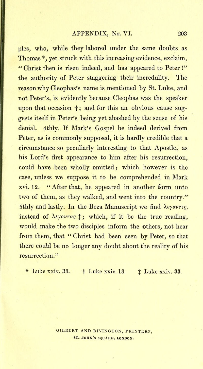 pies, who, while they labored under the same doubts as Thomas *, yet struck with this increasing evidence, exclaim, “ Christ then is risen indeed, and has appeared to Peter !” the authority of Peter staggering their incredulity. The reason why Cleophas’s name is mentioned by St. Luke, and not Peter’s, is evidently because Cleophas was the speaker upon that occasion f; and for this an obvious cause sug- gests itself in Peter’s being yet abashed by the sense of his denial. 4thly. If Mark’s Gospel be indeed derived from Peter, as is commonly supposed, it is hardly credible that a circumstance so peculiarly interesting to that Apostle, as his Lord’s first appearance to him after his resurrection, could have been wholly omitted; which however is the case, unless we suppose it to be comprehended in Mark xvi. 12. “ After that, he appeared in another form unto two of them, as they walked, and went into the country.” 5thly and lastly. In the Beza Manuscript we find Xtyovrsg, instead of Xsyovrag J; which, if it be the true reading, would make the two disciples inform the others, not hear from them, that “ Christ had been seen by Peter, so that there could be no longer any doubt about the reality of his resurrection.” * Luke xxiv. 38. -f Luke xxiv. 18. J Luke xxiv. 33. GILBERT AND RIVINGTON, PRINTERS, st. John’s square, London.
