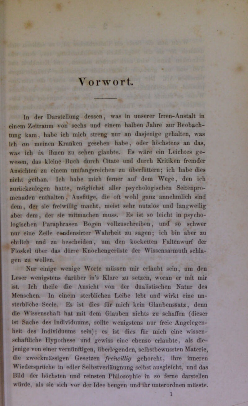 Y o r w o r t. ln der Darstellung dessen, was in unserer Irren-Anstalt in einem Zeitraum von sechs und einem halben Jahre zur Beobach- tung kam, habe ich mich streng nur an dasjenige gehalten, was ich an meinen Kranken gesehen habe, oder höchstens an das, was ich in ihnen zu sehen glaubte. Es wäre ein Leichtes ge- wesen, das kleine Buch durch Citate und durch Kritiken fremder Ansichten zu einem umfangsreichen zu überfüttern; ich habe dies nicht gefhan. Ich habe mich ferner auf dem Wege, den ich zurückzulegen hatte, möglichst aller psychologischen Seitenpro- menaden enthalten , Ausflüge, die oft wohl ganz annehmlich sind dem, der sie freiwillig macht, meist sehr nutzlos und langweilig aber dem, der sie mitmachen muss. Ks ist so leicht in psycho- logischen Paraphrasen Bogen vollzuschreiben, und so schwer nur eine Zeile cmadensirter Wahrheit zu sagen; ich bin aber zu ehrlich und zu bescheiden, um den kocketten F'altenwurf der Floskel über das dürre Knochengerüste der Wissensarmuth schla- gen zu wollen. Nur einige wenige Worte müssen mir erlaubt sein, um den Leser wenigstens darüber in’s Klare zu setzen, woran er mit mir ist. Ich theile die Ansicht von der dualistischen Natur des Menschen, ln einem sterblichen Leibe lebt und wirkt eine un- sterbliche Seele. Es ist dies für mich kein Glaubenssatz, denn die Wissenschaft hat mit dem Glauhon nichts zu schaffen (dieser ist Sache des Individuums, sollte wenigstens nur freie Angelegen- heit des Individuums sein); es ist dies für mich eine wissen- schaftliche Hypothese und gewiss eine ebenso erlaubte, als die- jenige von einer vernünftigen, überlegenden, selbstbewussten Materie, die zweckmässigen Gesetzen freiwillig gehorcht, ihre inneren Wiedersprüche in edler Selbstverläugnung selbst ausgleicht, und das Bild der höchsten und reinsten Philosophie in so ferne darstellen würde, als sie sich vor der Idee beugen und ihr unterordnen müsste.