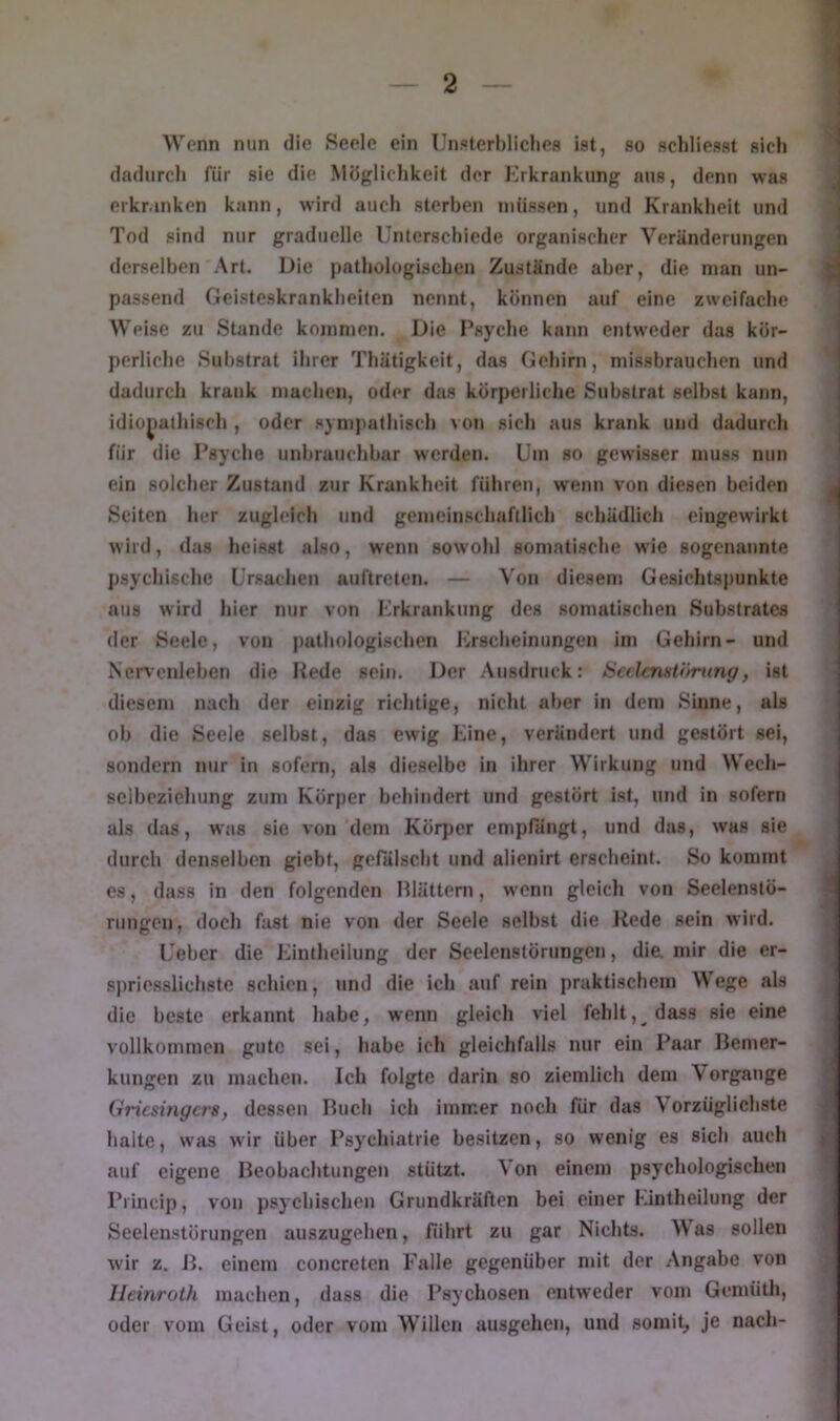 Wenn nun die Seele ein Unpterbliclies ist, so schliesst sich dadurch für sie die Mögliclikeit der Krkrankung aus, denn was erkranken kann, wird auch sterhen müssen, und Krankheit und Tod sind nur graduelle Unterschiede organischer Veränderungen (lerselhen Art. Die pathologischen Zustände aber, die man un- passend Geisteskrankheiten nennt, können auf eine zweifache Weise zu Stande kommen. Die Psyche kann entweder das kör- perliche Substrat ihrer Thätigkeit, das Gehirn, missbrauchen und dadurch krank machen, oder das körperliche Substrat seihst kann, idiopathisch , oder sympathisch von sich aus krank und dadurch für die Psyche unbrauchbar werden. Um so gewisser muss nun ein solcher Zustand zur Krankheit führen, w'enn von diesen beiden Seiten her zugleich und gemeinschaftlich schädlich eiugewirkt wird, das heisst also, wenn sowohl somatische wie sogenannte psychische Ursachen auftreten. — Von diesem Gesichtspunkte aus wird hier nur von Krkrankung des somatischen Substrates der Seele, von pathologischen Erscheinungen im Gehirn- und Nervenlehen die Hede sein. Der Ausdruck: iscckmtömng, ist diesem nach der einzig richtige, nicht aber in dem Sinne, als oh die Seele seihst, das ewig Eine, verändert und gestört sei, sondern nur in sofern, als dieselbe in ihrer Wirkung und Wech- selbeziehung zum Körper behindert und gestört ist, und in sofern als das, was sie von dem Körper emplangt, und das, was sie durch denselben giebt, gelalscht und alienirt erscheint. So kommt es, dass in den folgenden Plättern, wenn gleich von Seelenstö- rungen, doch fast nie von der Seele seihst die Hede sein wird. Ueher die Kintheilung der Seelenstörungen, dia mir die er- spriesslichste schien, und die ich auf rein praktischem Wege als die beste erkannt habe, wenn gleich viel fehlt, dass sie eine vollkommen gute sei, habe ich gleichfalls nur ein Paar Pemer- kungen zu machen. Ich folgte darin so ziemlich dem Vorgänge Griesingers, dessen Puch ich immer noch für das Vorzüglichste halte, was wir über Psychiatrie besitzen, so wenig es sich auch auf eigene Peohachtungen stützt. Von einem psychologischen Princip, von psychischen Grundkräften bei einer Kintheilung der Seelenstörungen auszugehen, führt zu gar Nichts. AV as sollen wir z. P. einem concreten Falle gegenüber mit der Angabe von Ileinroth machen, dass die Psychosen entweder vom Gemüth, oder vom Geist, oder vom Willen ausgehen, und somi^ je nach-