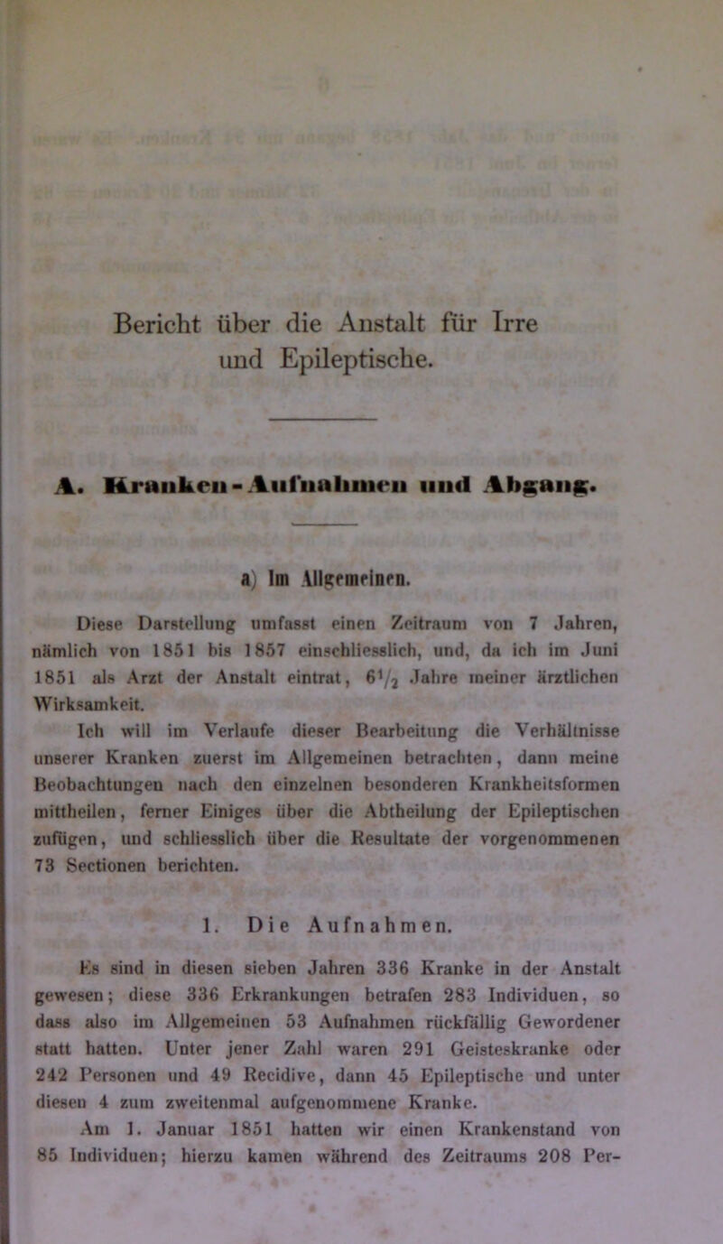 Bericht über die Anstalt für Irre und Epileptische. A. Kmiikeii-Aiiriialiiiic‘ii und Abp;aii|K< a) Im lllf^rmfinrn. Diese Darstellung umfasst einen Zeitraum von 7 Jahren, nämlich von 1851 bis 1857 einschliesslich, und, da ich im Juni 1851 als Arzt der Anstalt eintrat, 6I/3 Jahre meiner ärztlichen Wirksamkeit. Ich will im Verlaufe dieser Bearbeitung die Verhältnisse unserer Kranken zuerst im Allgemeinen betrachten, dann meine Beobachtungen nach den einzelnen besonderen Krankheitsformen mittheilen, ferner Hiniges über die Abtbeilung der Epileptischen zufugen, imd schliesslich über die Resultate der vorgenoramenen 73 Sectionen berichten. 1. Die Aufnahmen. Es sind in diesen sieben Jahren 336 Kranke in der Anstalt gewesen; diese 336 Erkrankungen betrafen 283 Individuen, so dass also im Allgemeinen 53 .Aufnahmen rückfällig Gewordener statt hatten. Unter jener Zahl waren 291 Geisteskranke oder 242 Personen und 49 Recidive, dann 45 Epileptische und unter diesen 4 zum zweitenmal aufgenommene Kranke. Am 1. Januar 1851 hatten wir einen Krankenstand von 85 Individuen; hierzu kamen während des Zeitraums 208 Per-