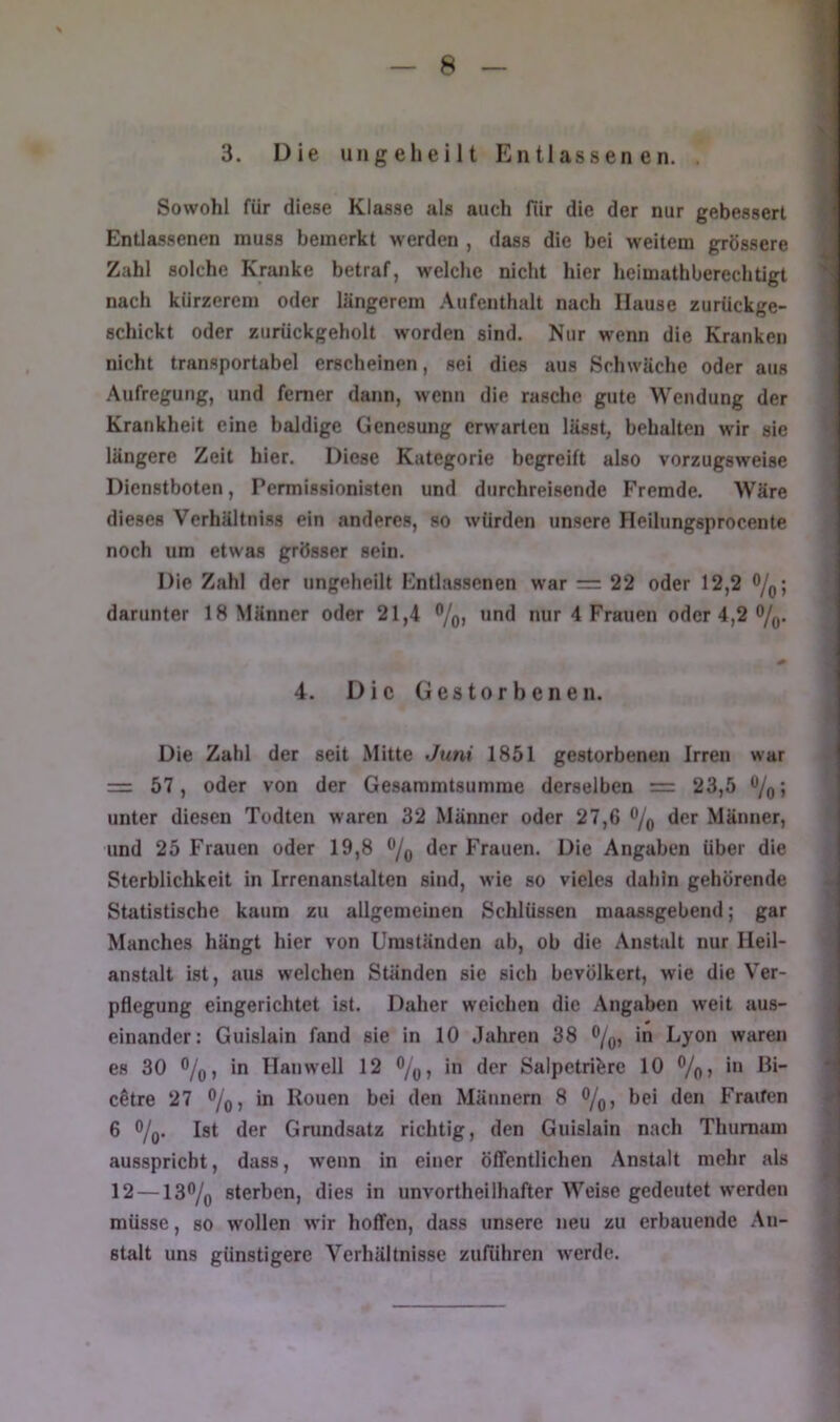 3. Die ungeheilt Entlassenen. . Sowohl für diese Klasse als auch für die der nur gebessert Entlassenen muss bemerkt werden , dass die bei weitem grössere Zahl solche Kranke betraf, welche nicht hier heimathberechtigt nach kürzerem oder längerem Aufenthalt nach Hause zurückge- schickt oder zurückgeholt worden sind. Nur w'enn die Kranken nicht transportabel erscheinen, sei dies aus Schwäche oder aus Aufregung, und ferner dann, wenn die rasche gute Wendung der Krankheit eine baldige Genesung erwarten lässt, behalten wir sie längere Zeit hier. Diese Kategorie begreift also vorzugsweise Dienstboten, Permissionisten und durchreisende Fremde. Wäre dieses Verhältniss ein anderes, so würden unsere Heihingsprocente noch um etwas grösser sein. Die Zahl der ungeheilt Entlassenen war = 22 oder 12,2 0/q; darunter 18 Männer oder 21 und nur 4 Frauen oder 4,2 o/q. 4. Die Gestorbenen. Die Zahl der seit Mitte Juni 1851 gestorbenen Irren war = 57, oder von der Gesammtsumme derselben = 23,5 0/^^; unter diesen Todten waren 32 Männer oder 27,6 o/q der Männer, und 25 Frauen oder 19,8 o/^ der Frauen. Die Angaben über die Sterblichkeit in Irrenanstalten sind, wie so vieles dahin gehörende Statistische kaum zu allgemeinen Schlüssen maassgebend; gar Manches hängt hier von Umständen ab, ob die Anstalt nur Heil- anstalt ist, aus welchen Ständen sie sich bevölkert, wie die Ver- pflegung eingerichtet ist. Daher weichen die Angaben weit aus- einander: Guislain fand sie in 10 Jahren 38 0/^, in Lyon waren es 30 o/jjj in Han well 12 o/^^ in der Salpetriöre 10 o/q, in Bi- ^ c^tre 27 o/q, in Rouen bei den Männern 8 o/q, bei den Fraifen 6 o/q. Ist der Grundsatz richtig, den Guislain nach Thurnam ^ ausspriebt, dass, wenn in einer ölTentlichen Anstalt mehr als 12 — 130/q sterben, dies in unvortheilhafter Weise gedeutet werden müsse, so wollen wir hoflfen, dass unsere neu zu erbauende .An- stalt uns günstigere Verhältnisse zuführen werde.