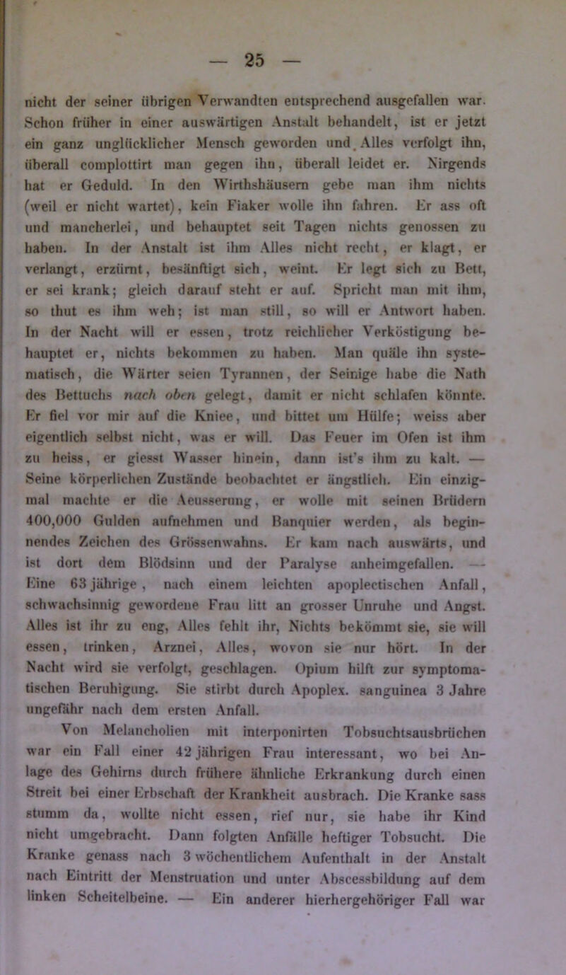 nicht der seiner übrigen Verwandten entsprechend ausgefallen war. Schon früher in einer auswärtigen Anstalt behandelt, ist er jetzt ein ganz unglücklicher Mensch geworden und.Alles verfolgt ihn, überall complottirt man gegen ihn, überall leidet er. Nirgends hat er Geduld. In den Wirthshäusem gebe man ihm nichts (weil er nicht wartet), kein Fiaker wolle ihn fahren. Er ass oft und mancherlei, und behauptet seit Tagen nichts genossen zu haben. In der .\nstalt Ist ihm .\lles nicht recht, er klagt, er verlangt, erzürnt, besänftigt sich, weint. Er legt sich zu Bett, er sei krank; gleich darauf steht er auf. Spricht man mit ihm, so thut es ihm weh; ist man still, so will er Antwort haben, hl der Nacht will er essen, trotz reichlicher Verköstigung be- hauptet er, nichts bekommen zu haben. Man quäle ihn syste- matisch , die Wärter .seien Tyrannen, der Seinige habe die Nath des Bettuchs nach oben gelegt, damit er nicht schlafen könnte. Er fiel vor mir auf die Kniee, und bittet um Hülfe; weiss aber eigentlich selbst nicht, wa.s er will. Das Feuer im Ofen ist ihm zu heiss, er giesst Wasser liin»*in, dann ist’s ihm zu kalt. — Seine körjierlichen Zu.stände beobachtet er ängstlich. Ein einzig- inal machte er die .Veusserung, er wolle mit seinen Brüdern 400,000 Gulden aufnehmen und Banquier werden, als begin- nendes Zeichen des Grössenwahns. Er kam nach auswärts, und ist dort dem Blödsinn und der Paralyse anheimgefallen. Eine 63 jährige , nach einem leichten apoplectischen .Anfall, schwachsinnig gewordene Frau litt an grosser Unruhe und Angst. Alles ist ihr zu eng. Alles fehlt ihr. Nichts bekömmt sie, sie will essen, trinken, .Arznei, .Alles, wovon sie mir hört. In der Nacht wird .sie verfolgt, geschlagen. Opium hilft zur symptoma- tischen Beruhigung. Sie stirbt durch .Apoplex, sanguinea 3 Jahre ungefähr nach dem ersten .Anfall. Von Melaneholien mit interponirten Tobsuchtsausbrüchen war ein Fall einer 42jährigen Frau interessant, wo bei .An- lage des Gehirns durch frühere ähnliche Erkrankung durch einen Streit hei einer Erbschaft der Krankheit ausbrach. Die Kranke sass stumm da, wollte nicht essen, rief nur, sie habe ihr Kind nicht umgebracht. Dann folgten .Anfalle heftiger Tobsucht. Die Kranke genass nach 3 wöchentlichem Aufenthalt in der .An.stalt nach Eintritt der Menstruation und unter .Absce.ssbildung auf dem linken Scheitelbeine. — Ein anderer hierhergehöriger Fall war