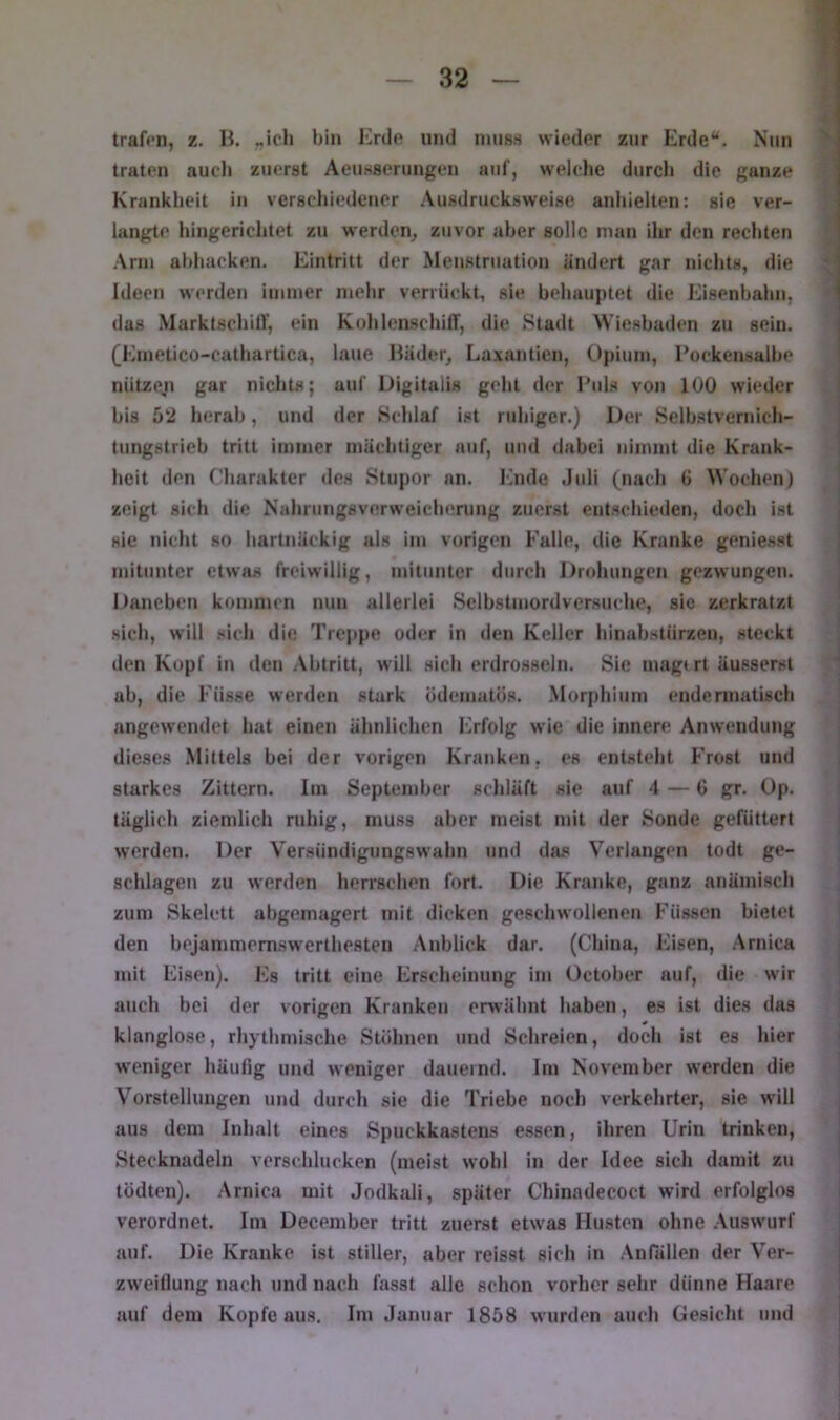 trafen, z. li. „icli bin Erde und nuiss wieder zur Erde“. Nun traten auch zuerst Aeu.sserungen auf, welche durch die ganze Krankheit in verschiedener Ausdrucksweise anliielten: sie ver- langte hingerichtet zu werden^ zuvor aber solle man ihr den rechten Arm abhacken. Eintritt der Meu.struation ändert gar nichts, die Ideen werden immer mehr verrückt, sie behauptet die Eisenbahn, das Marktschilf, ein KohlenschilT, die Stadt Wiesbaden zu sein. (Emetico-cathartica, laue Häder^ Laxantien, Opium, l’ockensalbe nützen gar nichts; auf Digitalis geht der Eids von 100 wieder bis 52 herab, und der Schlaf ist ruhiger.) Der Selbatvernich- tungstrieb tritt immer mächtiger auf, und dabei nimmt die Krank- heit den riiarakter <les Stupor an. Ihide Juli (nach 6 Wochen) zeigt sich die Nahrungsverweicherung zuerst entschieden, doch ist sie nicht so hartnäckig als im vorigen Falle, die Kranke geniesst mitunter etwas freiwillig, mitunter durch Drohungen gezwungen. Daneben kommen nun allerlei Selbstmordversuche, sie zerkratzt sich, will sich die Treppe oder in den Keller hinabstürzen, steckt den Kopf in den Abtritt, will sich erdrosseln. Sie magtrt äussersl ab, die Füsse werden stark ödematös. Morphium endennatisch angewendet hat einen ähnlichen Erfolg wie die innere Anwendung dieses Mittels bei der vorigen Kranken, cs entsteht Frost und starkes Zittern. Iin September schläft sie auf 4 — 6 gr. Up. täglich ziemlich ruhig, muss aber meist mit der Sonde gefüttert werden. Der Versündigungswahn und das Verlangen todt ge- schlagen zu werden herrschen fort. Die Kranke, ganz anämisch zum Skelett abgemagert mit dicken geschwollenen Füssen bietet den bejammemswerthesten Anblick dar. (China, Eisen, Arnica mit Eisen). Es tritt eine Erscheinung im October auf, die wir auch bei der vorigen Kranken erwähnt haben, es ist dies das klanglose, rhythmische Stöhnen und Schreien, doch ist es hier weniger häufig und weniger dauernd. Im November werden die Vorstellungen und durch sie die Triebe noch verkehrter, sie will aus dem Inhalt eines Spuckkastens essen, ihren Urin trinken, Stecknadeln Acrschlucken (meist wohl in der Idee sich damit zu tödten). Arnica mit Jodkali, später Chinadecoct wird erfolglos verordnet. Im December tritt zuerst etwas Husten ohne .\uswurf auf. Die Kranke ist stiller, aber reisst sich in .\n(allen der Ver- zweiflung nach und nach fasst alle schon vorher sehr dünne Haare auf dem Kopfe aus. Im Januar 1858 wurden auch Gesicht und