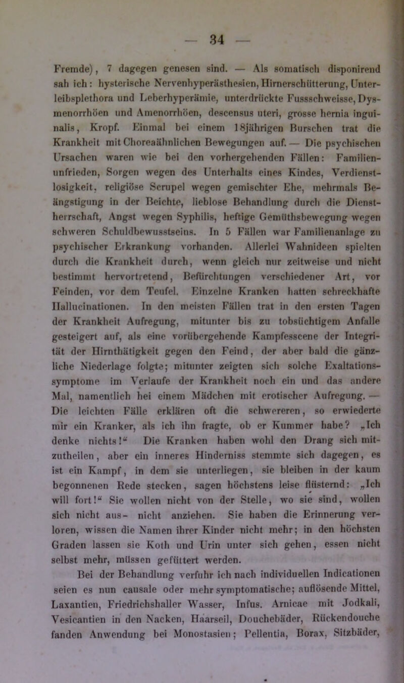 Fremde), 7 dagegen genesen sind. — Als somatisch disponirend sah ich: hysterische Nervenhyperästhesien, Hirnerschütterung, IJnter- leibsplethora und Leberhyperämie, unterdrückte Fussschweisse, Dys- menorrhöen und Amenorrhoen, descensus uleri, grosse hemia ingui- nalis, Kropf. Kinmal bei einem 18jährigen Burschen trat die Krankheit mit Choreaähnlichen Bewegungen auf.— Die psychischen Ursachen waren wie bei den vorhergehenden Fällen: Familien- unfrieden, Sorgen wegen des Unterhalts eines Kindes, Verdienst- losigkeit, religiöse Scnjpel wegen gemischter Ehe, mehrmals Be- ängstigung in der Beichte, lieblose Behandlung durch die Dienst- herrschaft, Angst wegen Syphilis, heftige Gemtlthsbewegung wegen schweren Schuldbewusstseins. In 5 Fällen war Familienanlage zu psychischer Erkrankung vorhanden. Allerlei Wahnideen spielten durch die Krankheit durch, wenn gleich nur zeitw'eise und nicht bestimmt hervortretend, Befürchtungen verschiedener Art, vor Feinden, vor dem Teufel. Einzelne Kranken hatten schreckhafte Ilallucinationen. In den meisten Fällen trat in den ersten Tagen der Krankheit Aufregung, mitunter bis zu tobsüchtigem Anfalle gesteigert auf, als eine vorübergehende Kampfesscene der Integri- tät der Hirnthätigkeit gegen den Feind, der aber bald die gänz- liche Niederlage folgte; mitunter zeigten sich solche Exaltations- symptome im Verlaufe der Krankheit noch ein und das andere Mal, namentlich hei einem Mädchen mit erotischer Aufregung. — Die leichten Fälle erklären oft die schwereren, so erwiederte mir ein Kranker, als ich ihn fragte, ob er Kummer habe? „Ich denke nichts!“ Die Kranken haben wohl den Drang sich mit- zutheilen, aber ein inneres Hinderniss stemmte sich dagegen, es ist ein Kampf, in dem sie unterliegen, sie bleiben in der kaum begonnenen Rede stecken, sagen höchstens leise flüsternd: „Ich will fortl“ Sie wollen nicht von der Stelle, wo sie sind, w’ollen sich nicht aus- nicht anziehen. Sie haben die Erinnerung ver- loren, wissen die Namen ihrer Kinder nicht mehr; in den höchsten Graden lassen sie Kolh und Urin unter sich gehen, essen nicht selbst mehr, müssen gefüttert werden. Bei der Behandlung verfuhr ich nach individuellen Indicationen seien es nun causale oder mehr symptomatische; auflösende Mittel, Laxantien, Friedrichshaller Wasser, Infus. Arnicae mit Jodkali, Vesicantlen in den Nacken, Haarseil, Douchebäder, Rückendouche fanden Anwendung bei Monostasien; Pellentia, Borax, Sitzbäder,