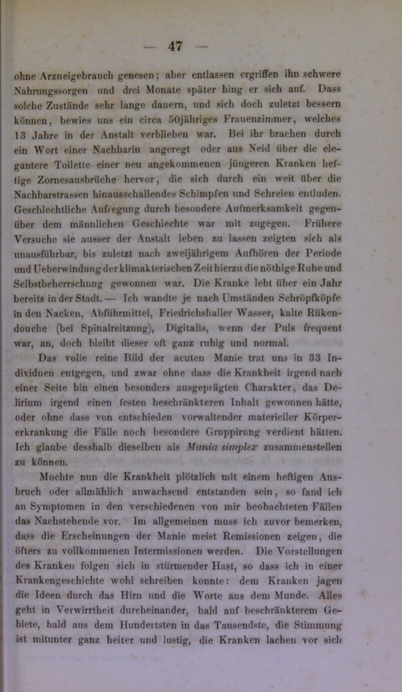 ohne Arznelgebraiicli genesen; aber entlassen ergrififen ihn schwere Nahningssorgen und drei Monate später hing er sich auf. Dass solche Zustände sehr lange dauern, und sich doch zuletzt bessern können, bewies uns ein circa öOjähriges Frauenzinmoer, welches 13 Jahre in der Anstalt verblieben war. Bei ihr brachen durch ein Wort einer Nachbarin angeregt oder aus Neid über die ele- gantere Toilette einer neu angekommenen jüngeren Kranken hef- tige Zomesausbrüche hervor, die sich durch ein weit Uber die Nachbarstrassen hinausschaltendes Schimpfen und Schreien entluden. Geschlechtliche Aufregung durch besondere .Aufmerksamkeit gegen- über dem männlichen Geschlechtc war mit zugegen. Frühere Versuche sie ausser der Anstatt leben zu lassen zeigten sich als unausriihrbar, bis zuletzt nach zweijährigem Aufhören der Periode und lleberwindung der klimakterischen Zeit hierzu dienöthige Ruhe und Selbstbeherrschung gewonnen war. Die Kranke lebt über ein Jahr bereits in der Stadt. — Ich wandte je nach Umständen Schröpfköpfe in den Nacken, Abführmittel, Friedrichshaller Wasser, kalte Rüken- douche (bei Spinalreitzung), Digitalis, wenn der Puls frequent war, an, doch bleibt dieser oft ganz ruhig und normal. Das volle reine Bild der acuten Manie trat uns in 33 In- dividuen entgegen, und zwar ohne dass die Krankheit irgend nach einer Seite hin einen besonders ausgeprägten Charakter, das De- lirium irgend einen festen beschränkteren Inhalt gewonnen hätte, oder ohne dass von entschieden vorwaltender materieller Körper- erkrankung die Fälle noch besondere Gruppirung verdient hätten. Ich glaube desshalb dieselben als Mania simpler zusanimenstellen zu können. Mochte nun die Krankheit plötzlich mit einem heftigen Aus- bruch oder allmählich anwachsend entstanden sein, so fand ich an Symptomen in den verschiedenen von mir beobachteten Fällen das Nachstehende vor. Im allgemeinen muss ich zuvor bemerken, dass die Erscheinungen der Manie meist Remissionen zeigen, die öfters zu vollkommenen Intermissionen werden. Die Vorstellungen des Kranken folgen sich in stürmender Hast, so dass ich in einer Krankengeschichte wohl schreiben konnte: dem Kranken jagen die Ideen durch das Hirn und die Worte aus dem Munde. Alles geht in Verwirrtheit durcheinander, bald auf beschränkterem Ge- biete, bald aus dem Hundertsten in das Tausendste, die Stimmung ist mitunter ganz heiter und lustig, die Kranken lachen vor sich