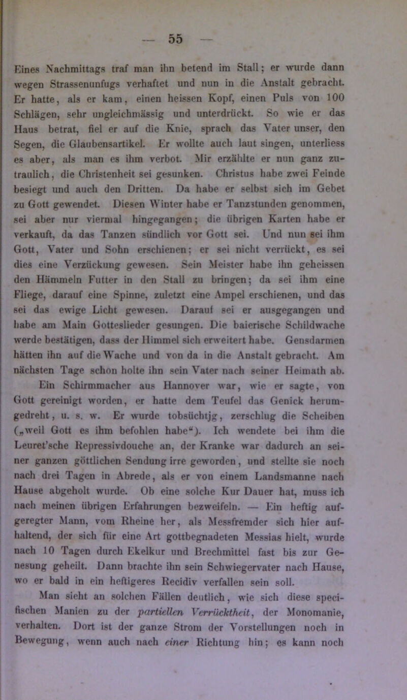 Eines Nachmittags traf man ihn betend im Stall; er wurde dann wegen Strassenunfugs verhaftet und nun in die Anstalt gebracht. Er hatte, als er kam, einen heissen Kopf, einen Puls von 100 Schlägen, sehr ungleichmässig und unterdrückt. So wie er das Haus betrat, fiel er auf die Knie, sprach das Vater unser, den Segen, die Glaubensartikel. Er wollte auch laut singen, unterliess es aber, als man es ihm verbot Mir erzählte er nun ganz zu- traulich, die Christenheit sei gesunken. Christus habe zwei Feinde besiegt und auch den Dritten. Da habe er selbst sich im Gebet zu Gott gew'endet Diesen Winter habe er Tanzstunden genommen, sei aber nur viermal hingegangen; die übrigen Karten habe er verkauft, da das Tanzen sündlich vor Gott sei. Und nun sei ihm Gott, Vater und Sohn erschienen; er sei nicht verrückt, es sei dies eine Verzückung gewesen. Sein Meister habe ihn geheissen den Hämmein Futter in den Stall zu bringen; da sei ihm eine Fliege, darauf eine Spinne, zuletzt eine Ampel erschienen, und das sei das ewige Licht gewesen. Darauf sei er ausgegangen und habe am Main Gotteslieder gesungen. Die baierische Schildwache werde bestätigen, dass der Himmel sich erweitert habe. Gensdarmen hätten ihn auf die Wache und von da in die Anstalt gebraclit. .\m nächsten Tage schon holte ihn sein Vater nach seiner Heimath ab. Ein Schirmmaeher aus Hannover war, wie er sagte, von Gott gereinigt worden, er hatte dem Teufel das Genick herum- gedreht , u. 8. w. Er wurde tobsüchtjg, zerschlug die Scheiben („weil Gott es ihm befohlen habe“). Ich wendete bei ihm die Leuret’sche Keprcssivdouche an, der Kranke war dadurch an sei- ner ganzen göttlichen Sendung irre geworden, und stellte sie noch nach drei Tagen in Abrede, als er von einem Landsmanne nach Hause abgeholt wurde. Ob eine solche Kur Dauer hat, muss ich nach meinen übrigen Erfahrungen bezweifeln. — Ein heftig auf- geregter Mann, vom Rheine her, als Messfremder sich hier auf- haltend, der sich für eine .Art gottbegnadeten Messias hielt, wurde nach 10 Tagen durch Ekelkur und Brechmittel fast bis zur Ge- nesung geheilt. Dann brachte ihn sein Schwiegervater nach Hause, wo er bald in ein heftigeres Recidiv verfallen sein soll. Man sieht an solchen Fällen deutlich, wie sich diese speci- fischen Manien zu der partiellen Verrücktheit ^ der Monomanie, verhalten. Dort ist der ganze Strom der Vorstellungen noch in Bewegung, wenn auch nach einer Richtung hin; es kann noch