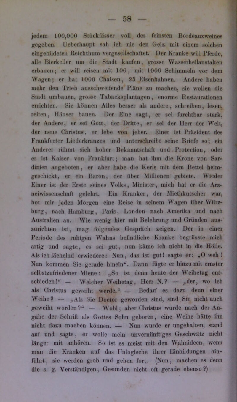 jedem 100,000 Stückfässer voll des feinsten Bordeauxweines gegeben. (Jeberliaiipt sab ich nie den Geiz mit einem solchen eingebildeten Reicbtbum vergesellschaftet. Der Kranke will Pferde, alle Bierkeller um die Süidt kaufen, grosse Wasserheilanstalten erbauen; er will reisen mit 100, mit 1000 Scliiimneln vor dem Wagen; er hat 1000 Chaisen, 25 Eisenbahnen, .\ndere haben mehr den Trieb ausschweifende Pläne zu machen, sie wollen die Stadt umbauen, grosse Tabacksplantagen, enorme Kestaurationen errichten. Sie können Alles be.sser als andere, schreiben, lesen, reiten, Häuser bauen. Der Eine sagt, er sei furchtbar stark, der Andere, er sei Gott, der Dritte, er sei der Herr der Welt, der neue Christus, er lebe von jeher. Einer ist Präsident des Frankfurter Liederkranzes und unterschreibt seine Briefe so; ein .Anderer rühmt sich hoher Bekanntschaft und Protection, oder er ist Kaiser von Frankfurt; man hat ihm die Krone von Sar- dinien angebüten, er aber habe die Kerls mit dem Bettel heim- geschickt, er ein Baron, der über Millionen gebiete. Wieder Einer ist der Erste seines Volks, Minister, mich hat er die Arz- neiwissenschaft gelehrt. Ein Kranker, der Miethkutscher war, bot mir jeden Morgen eine Heise in seinem Wagen über W'ürz- burg, nach Hamburg, Paris, London nach Amerika und nach Australien an. Wie wenig hier mit Belehrung und Gründen aus- zurichten ist, mag folgendes Gespräch zeigen. Der in einer Periode des ruhigen Wahns befindliche Kranke bcgrüsste mich artig und sagte, es sei gut, nun käme ich nicht in die Hölle. Als ich lächelnd erwiedere: Nun, da.s ist gut! sagte er: „0 web 1 Nun kommen Sie gerade hineinDann fügte er hinzu mit ernster selbstzufriedener Miene: „So ist denn heute der Weihetag ent- schieden!“ — AVelcher Weihetag, Herr N.? — „der, wo ich als Christus geweiht werde.“ — Bedarf es dazu denn einer Weihe? — ,.Als Sie Doctor geworden sind, sind Sie nicht auch geweiht worden?“ — Wohl; aber Christus wurde nach der An- gabe der Schrift als Gottes Sohn geboren, eine Weihe hätte ihn nicht dazu machen können. — Nun wurde er ungehalten, stand auf und sagte, er wolle mein unvernünftiges Geschwätz nicht länger mit anhören. So ist es meist mit den W'ahnideen, wenn man die Kranken auf das Unlogische ihrer Einbildungen hin- fiihrt, sie werden grob und gehen fort. (Nun, machen es denn die s. g. Verständigen, Gesunden nicht oft gerade ebenso?)