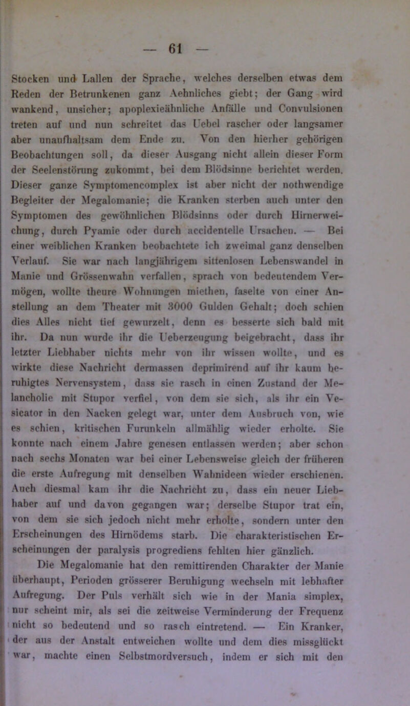 Stocken und Lallen der Sprache, welches derselben etwas dem Reden der Betrunkenen ganz Aehnliches giebt; der Gang wird wankend, unsicher; apoplexieähnliche Anfalle und Convulsionen treten auf und nun schreitet das l’ebel rascher oder langsamer ! aber unauflialtsam dem Ende zu. Von den hierher gehörigen Beobachtungen soll, da dieser Ausgang nicht allein dieser Form der Seelcnstöning zukommt, bei dem Blödsinne berichtet werden. Dieser ganze Symptomencomplex ist aber nicht der nothwendige Begleiter der Megalomanie; die Kranken sterben auch unter den Symptomen des gewöhnlichen Blödsinns oder durch Hirnerwei- chung, durch Pyamie oder durch accldentelle rrsacheu. — Bei einer weiblichen Kranken beobachtete ich zweimal ganz denselben Verlauf. Sie war nach langjährigem sittenlosen Lebenswandel in Manie und Grössen wahn verfallen, sprach von bedeutendem Ver- mögen, wollte theure Wohnungen mlethen, faselte von einer An- stellung an dem Theater mit 3000 Gulden Gehalt; doch schien dies Alles nicht tief gewurzelt, denn es besserte sich bald mit ihr. Da nun wurde ihr die Ueberzeugung beigebracht, dass ihr letzter Liebhaber nichts mehr von ihr wissen wollte, und es wirkte diese Nachricht dermassen deprlmirend auf ihr kaum be- ruhigtes Nervensystem, dass sie rasch in einen Zustand der Me- lancholie mit Stupor verfiel, von dem sie sich, als ihr ein Ve- sicator in den Nacken gelegt war, unter dem .\nsbruch von, wie es schien, kritischen Furunkeln allmählig wieder erholte. Sie konnte nach einem Jahre genesen entlassen werden; aber schon nach sechs Monaten war bei einer Lebensweise gleich der früheren die erste .Aufregung mit denselben Wahnideen wieder erschienen. Auch diesmal kam ihr die Nachricht zu, dass ein neuer Lieb- haber auf und davon gegangen war; derselbe Stupor trat ein, von dem sie sich jedoch nicht mehr erholte, sondern unter den Erscheinungen des Himödems starb. Die charakteristischen Er- scheinungen der paralysis progrediens fehlten hier gänzlich. Die Megalomanie hat den remittirenden Charakter der Manie überhaupt, Perioden grösserer Beruhigung wechseln mit lebhafter Aufregung. Der Puls verhält sich wie in der Mania simplex, nur scheint mir, als sei die zeitweise Verminderung der Frequenz nicht so bedeutend und so rasch eintretend. — Ein Kranker, ' der aus der Anstalt entweichen wollte und dem dies missglückt ' war, machte einen Selbstmordversuch, indem er sich mit den