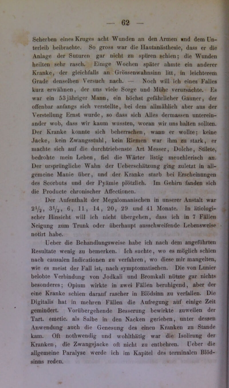 Scherben eines Kniffes acht Wunden an den Armen «nd dem Un- terleib beibrachte. So gross war die Ilautanästhesie, dass er die Anlage der Siituren gar nicht zu spüren schien; die W'unden heilten sehr rasch. Einige Wochen später ahmte ein anderer Kranke, der gleichfalls an Grössenwahnsinn litt, in leichterem Grade denselben Versuch nach. — Noch will ich eines Falles kurz erwähnen, der uns viele Sorge und Mühe verursachte. Es war ein 5.3jähriger Mann, ein höchst gefährlicher Gauner, der offenbar anfangs sich verstellte, bei dem allmählich aber aus der Verstellung Emst wurde, so dass sich ^Vlles dermassen unterein- ander wob, dass wir kaum wussten, woran wir uns halten sollten. Der Kranke konnte sich beherrschen, wann er wollte; keine .lacke, kein Zwangsstuhl, kein Riemen war ihm zu stark, er machte sich auf die durchtriebenste Art Messer, Dolche, Stilete, bedrohte mein lieben, fiel die W’ärter listig meuchlerisch an. Der ursprüngliche Wahn der Ueberschätzung ging zuletzt in all- gemeine Manie über, und der Kranke starb bei Erscheinungen des Scorbuts und der l’yämie plötzlich. Im Gehirn fanden sich die Producte chronischer Affectioncn. Der Aufenthalt der Megaloinanischen in unserer Anstalt war 2Y2> 3Va» Monate. In ätiologi- scher Hinsicht will ich nicht übergehen, dass ich in 7 Fällen Neigung zum Trunk oder überhaupt ausschweifende Lebensweise notirt habe. üeber die Behandlungsweise habe ich nach dem angeführten Resultate wenig zu bemerken. Ich suchte, wo es möglich schien nach causalen Indicationen zu verfahren, wo diese mir mangelten, wie es meist der Fall ist, nach symptomatischen. Die von Lunier belobte Verbindung von Jodkali und liromkali nützte gar nichts besonderes; Opium wirkte in zwei Fällen beruhigend, aber der eine Kranke schien darauf rascher in Blödsinn zu verfallen. Die Digitalis hat in mehren Fällen die .\ufregung auf einige Zeit gemindert. Vorübergehende Besserung bewirkte zuweilen der Tart. craetic. als Salbe in den Nacken gerieben, unter dessen .\nwendung auch die Genesung des einen Kranken zu Stande kam. Oft nothwendig und wohlthätig war die Isolirung der Kranken, die Zwangsjacke oft nicht zu entbehren, lieber die allgemeine Paralyse werde ich im Kapitel des terminalen Blöd- sinns reden.