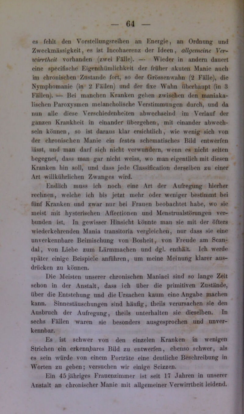 es felilt den Vorstellnngsreilien an Energie, an Ordnnng und Zweckmässigkeit, es ist Incoiiaerenz der Ideen, allgemeine Ver- win-theit vorhanden (zwei Fälle). — Wieder in andeni dauert eine specifische Eigenthiinilichkeit der früher akuten Manie auch ini chronischen Zustande fort, so der Grössenwahn (2 Fälle), die Nymphomanie (in 2 Fällen) und der fixe Wahn iiherhaupt (in 3 Fällen). — Bei manchen Kranken gehen zwischen den maniaka- lischen Paroxysmen melancholische Verstimmungen durch, und da nun alle diese Verschiedenheiten abwechsehid im Verlauf der ganzen Krankheit in einander übergehen, nüt einander ahwech- seln können, so ist daraus klar ersichtlich, wie wenig sich von der chronischen Manie ein festes schematisches Bild entwerfen lässt, und man darf sich nicht verwundern, wenn es nicht selten begegnet, dass man gar nicht weiss, wo man eigentlich mit diesen Kranken hin soll, und dass jede Classification derselben zu einer Art willkührlichen Zwanges wird. Endlich muss ich noch eine Art der Aufregung hierher rechnen, welche ich bis jetzt mehr oder weniger bestimmt bei fünf Kranken und zwar nur bei Frauen beobachtet habe, wo sic meist mit hysterischen AfTectionen und Menstrualstörungen ver- bunden ist. In gewisser Hinsicht könnte man sie mit der öfters wiederkehrenden Mania transitoria vergleichen, nur dass sie eine unverkennbare Beimischung von Bosheit, von Freude am Scan- dal, von Liebe zum Lärmmachen und dgl. enthält. Ich werde später einige Beispiele anführen, um meine Meinung klarer aus- drücken zu können. Die Meisten unserer chronischen Maniaci sind so lange Zeit schon in der Anstalt, dass ich Uber die primitiven Zustände, über die Entstehung und die Ursachen kaum eine Angabe machen kann. Sinnestäuschungen sind häufig, theils verursachen sie den Ausbruch der Aufregung, theils unterhalten sie dieselben. In sechs Fällen waren sie besonders ausgesprochen und unver- kennbar. Es ist schwer von den einzelen Kranken in wenigen Strichen ein erkem\bares Bild zu entwerfen, ebenso schwer, als es sein würde von einem Porträte eine deutliche Beschreibung in Worten zu geben; versuchen wir einige Scizzen. Ein 45 jähriges Frauenzimmer ist seit 17 Jahren in unserer Anstalt an chronischer Manie mit allgemeiner Verwirrtheit leidend.