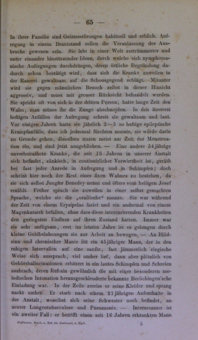 In ihrer Familie sind Geistesstörungen habituell und erblich. Auf- regung in einem Brautstand sollen die Veranlassung des Aus- bruchs gewesen sein. Sie lebt in einer Welt zertrümmerter und unter einander hinstürzender Ideen, durch welche sich nymphonia- nische .Aufregungen durchdrängen, deren örtliche Begründung da- durch schon bestätigt wird, dass sich die Kranke zuweilen in der Raserei gewaltsam auf die Schoosgegend schlägt. Mitunter wird sie gegen männlichen Besuch selbst in dieser Hinsicht aggressiv, und muss mit gros.ser Rücksicht behandelt werden. Sie spricht oft von sich in der dritten Person, hatte lange Zeit den Wahn, man müsse ihr die Zunge abschnejden. In den äusserst heftigen .Anfällen der .Aufregung schreit sie gewaltsam und laut. Vor einigen Jahren hatte sie jährlich 2—3 so heftige epileptische Krampfanfälle, dass ich jedesmal fürchten musste, sie würde darin zu Grunde gehen, dieselben traten meist zur Zeit der Menstrua- tion ein, und sind jetzt ausgeblieben. — Eine andere 54 jährige unverheiratliete Kranke, die seit 13 Jahren in unserer Anstalt sich befindet, zänkisch, in contiuuirlicher Verwirrtheit Ist, gerüth bei fa.st jeder Anrede in Aufregung und in Schimpfen; doch scheint hier noch der Rest eines fixen Wahnes zu bestehen, da sie sich selbst Jungfer Benedey nennt und öfters vom heiligen Josef erzählt. Früher sprach sie zuweilen in einer selbst gemachten Sprache, welche sie die „orallische“ nannte. Sie war wälirend der Zeit von einem Erysipela.s faciei und ein andermal von einem Magenkatarrh befallen, ohne dass diese intercurirrenden Krankheiten den geringsten Einfluss auf ihren Zustand hatten. Immer war sie sehr unfügsam, erst im letzten Jahre ist es gelungen durch kleine Geldbelobnungen sie zur Arbeit zu bewegen. — Au Blöd- sinn und chronischer Manie litt ein 45jähriger Mann, der in den ruhigen Intervallen auf eine sanfte, fast jämmerlich elegische M eise sich aus.sprach, viel umher lief, dann aber plötzlich von Gehörshallucinationen erbittert in ein lautes Schimpfen und Schreien ausbrach, deren Refrain gewöhnlich die mit einer besonderen me- lodischen Intonation herausgeschleuderte bekannte Berlichingen’sche Einladung war. In der Zelle zerriss er seine Kleider und sprang nackt umher. Er starb nach einem 21 jährigen .Aufentlialte in der .Anstalt, woselbst sich seine Schwester noch befindet, an acuter Lungentuberculose und Pneumonie. — Interessanter ist ein zweiter Fall: er betrifft einen seit 16 Jalueu erkrankten Mann UaßmaKn. U«ob. u. Krf. Ob. »mlciMt. o. Kpll. 5