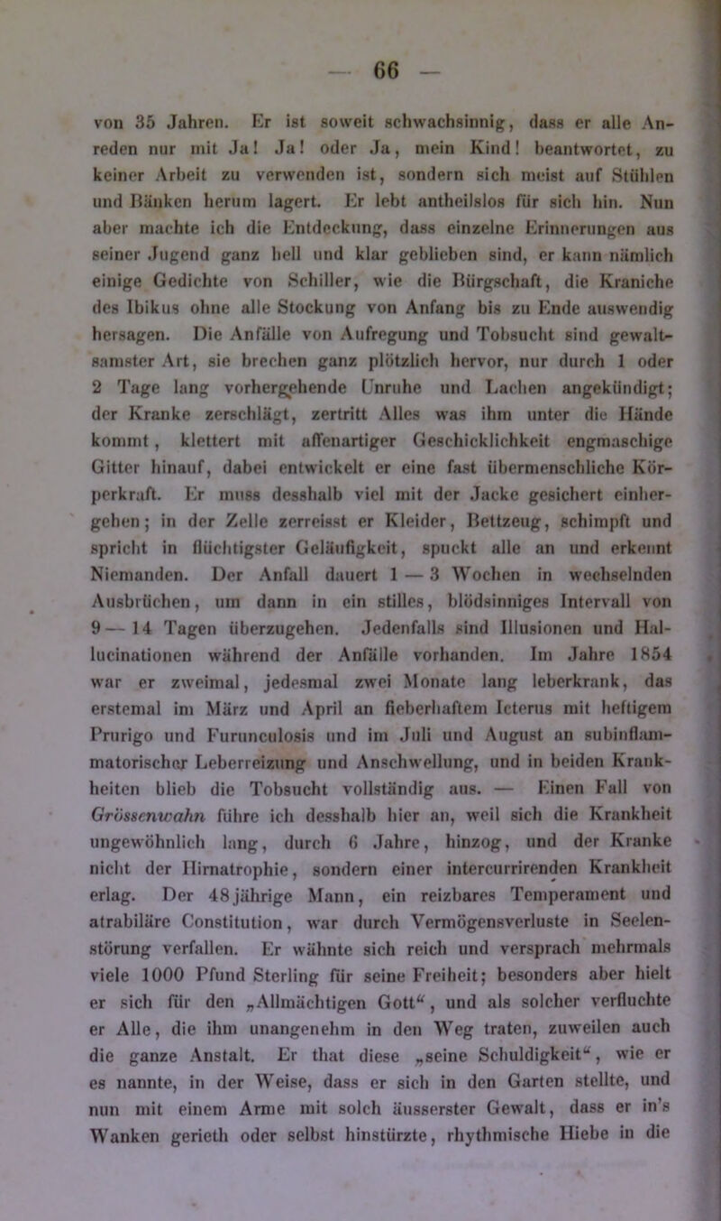 von 35 Jahren. Er ist soweit schwachsinnig, dass er alle An- reden nur mit Ja! Ja! oder Ja, mein Kindl beantwortet, zu keiner Arbeit zu verwenden ist, sondern sich meist auf Stühlen und Hauken herum lagert. Er lebt antheilslos für sich hin. Nun aber machte ich die Entdeckung, dass einzelne Erinnerungen aus seiner .lugend ganz hell und klar geblieben sind, er kann nämlich einige Gedichte von Schiller, wie die Bürgschaft, die Kraniche des Ibikus ohne alle Stockung von Anfang bis zu Phide auswendig hersagen. Die Anfälle von Aufregung und Tobsucht sind gewalt- samster .Art, sie brechen ganz plötzlich hervor, nur durch 1 oder 2 Tage lang vorhergehende Unruhe und Lachen angekündigt; der Kranke zerschlägt, zertritt .Alles was ihm unter die Hände kommt, klettert mit alTenartiger Geschicklichkeit engmaschige Gitter hinauf, dabei entwickelt er eine fa.st übermenschliche Kör- perkraft. Er muss desshalb viel mit der Jacke gesichert einher- gehen; in der Zelle zerreisst er Kleider, Bettzeug, schimpft und spricht in flüchtigster Geläufigkeit, spuckt alle an und erkennt Niemanden. Der Anfall dauert 1—3 Wochen in wechselnden Ausbrüchen, um dann in ein stilles, blödsinniges Intervall von 9—14 Tagen überzugehen. Jedenfalls sind Illusionen und Hal- lucinationen während der Anfälle vorhanden. Im .Jahre 1854 war er zweimal, jedesmal zwei Monate lang leberkrank, das erstemal im März und .April an fieberhaftem Icterus mit heftigem Prurigo und Furunculosis und im Juli und Augu.st an subinfliim- matorischor Leberreizung und Anschwellung, und in beiden Krank- heiten blieb die Tobsucht vollständig aus. — Einen Fall von Gri'menwahn führe ich desshalb hier an, weil sich die Krankheit ungewöhnlich lang, durch 6 .Jahre, hinzog, und der Kranke nicht der Ilirnatrophie, sondern einer intercurrirenden Krankheit erlag. Der 48jährige Mann, ein reizbares Temperament und atrabiläre Constitution, war durch Vermögensverluste in Seelen- störung verfallen. Er wähnte sich reich und versprach mehrmals viele 1000 Pfund Sterling für seine Freiheit; besonders aber hielt er sich für den „Allmächtigen Gott'^, und als solcher verfluchte er Alle, die ihm unangenehm in den Weg traten, zuweilen auch die ganze .Anstalt. Er that diese „seine Schuldigkeit“, wie er es nannte, in der Weise, dass er sich in den Garten stellte, und nun mit einem Arme mit solch äusserstcr Gewalt, dass er in’s Wanken gerieth oder selbst hinstürzte, rhythmische Hiebe in die