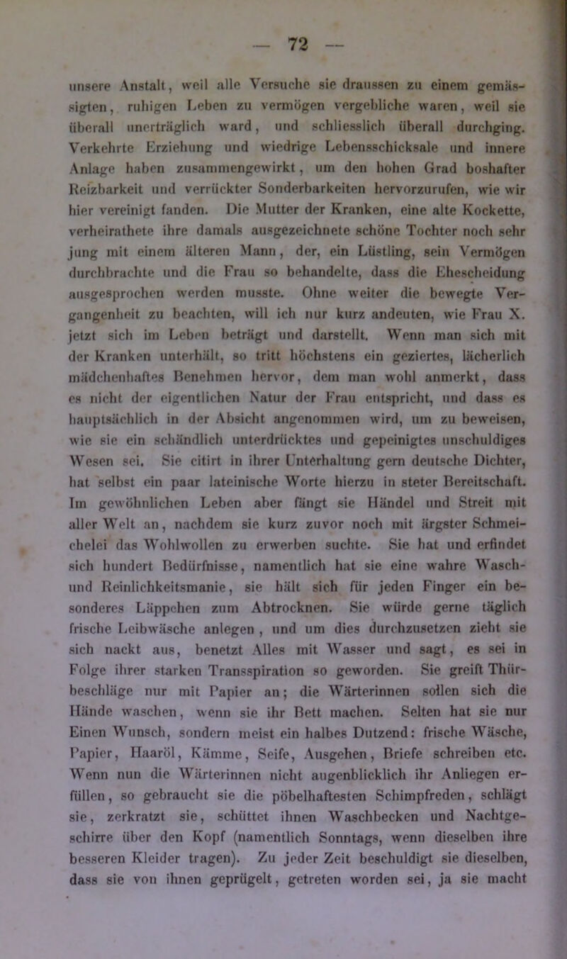 unsere Anstalt, weil alle Versuche sie draiissen zu einem gemäs- sigten , ruhigen rieben zu vermögen vergebliche waren, weil sie überall unerträglich ward, und schliesslich überall durchging. Verkehrte Erziehung und wiedrige Lebensschicksale und innere Anlage haben zusammengewirkt, um den hohen Grad boshafter Heizbarkeit und verrückter Sonderbarkeiten hervorzurufen, wie wir hier vereinigt fanden. Die .Mutter der Kranken, eine alte Kockette, verheirathete ihre damals ausgezeichnete schöne Tochter noch sehr Jung mit einem älteren Mann , der, ein Lüstling, sein Vermögen durchbrachte und die Frau so behandelte, dass die Ehescheidung ausgesprochen werden musste. Ohne weiter die bewegte Ver- gangenheit zu beachten, will ich nur kurz andeuten, wie Frau X. jetzt sich im Leben beträgt und darstellt. Wenn man sich mit der Kranken unterhält, so tritt höchstens ein geziertes, lächerlich mädchenhaftes Renehmeu hervor, dem man wohl anmerkt, dass es nicht der eigentlichen Natur der Frau entspricht, und dass es hauptsächlich in der Absicht angenommen wird, um zu beweisen, wie sie ein schändlich unterdrücktes und gepeinigtes unschuldiges Wesen sei. Sie citirt in ihrer Cnterhaltung gern deutsche Dichter, hat selbst ein paar lateinische Worte hierzu in steter Bereitschaft. Im gewöhnlichen Leben aber fängt sie Händel und Streit mit aller Welt an, nachdem sie kurz zuvor noch mit ärgster Schmei- chelei das Wohlwollen zu erwerben suchte. Sie hat und erfindet sich hundert Bedürfnisse, namentlich hat sie eine wahre Wasch- nnd Heinlichkeitsmanie, sie hält sich für jeden Finger ein be- sonderes Läppchen zum Abtrocknen. Sie würde gerne täglich frische licibwäsche anlegen , und um dies durchziisetzcn zieht sie sich nackt aus, benetzt Alles mit Wasser und sagt, es sei in Folge ihrer starken Transspiration so geworden. Sie greift Thür- beschläge nur mit Papier an; die Wärterinnen sollen sich die Hände waschen, wenn sie ihr Bett machen. Selten hat sie nur Einen Wunsch, sondern meist ein halbes Dutzend: frische Wäsche, Papier, Haaröl, Kämme, Seife, .\usgehen, Briefe schreiben etc. Wenn nun die Wärterinnen nicht augenblicklich ihr Anliegen er- füllen , so gebraucht sie die pöbelhaftesten Schimpfreden, schlägt sie, zerkratzt sie, schüttet ihnen Waschbecken und Nachtge- schirre über den Kopf (namentlich Sonntags, wenn dieselben ihre besseren Kleider tragen). Zu jeder Zelt beschuldigt sie dieselben, dass sie von ihnen geprügelt, getreten worden sei, ja sie macht