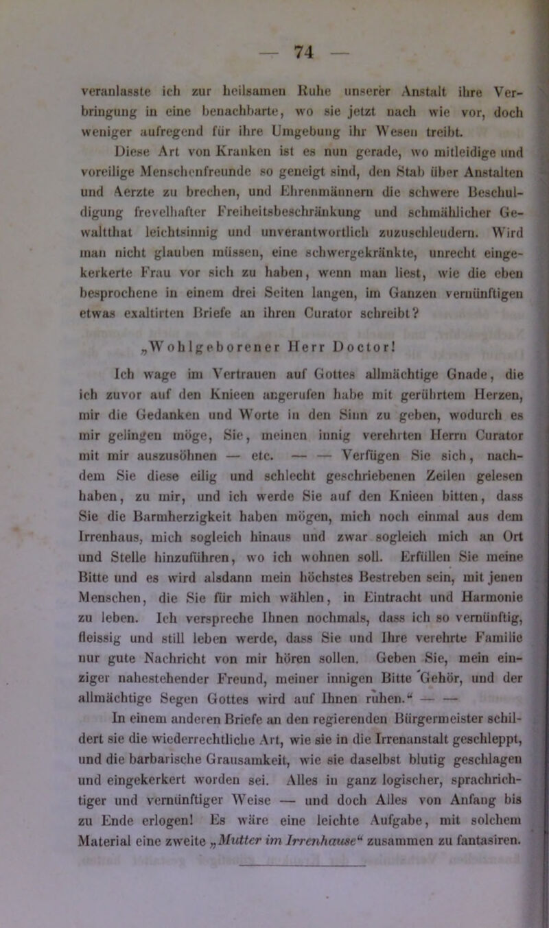 veranlasste ich zur heilsamen Kühe unserer Aastalt ihre Ver- bringung in eine henacliharte, wo sie jetzt nach wie vor, doch weniger aufregend für ihre Umgebung ihr Wesen treibt. Diese Art von Kranken ist es nun gerade, wo mitleidige und voreilige Menschenfreunde so geneigt sind, den Stab über Anstalten und Aerzte zu brechen, und Khrenmännern die schwere Beschul- digung frevelhafter Freiheitsbeschränkung und schrnälilicher üe- waltthat leichtsinnig und unverantwortlich zuzuschleudem. Wird man nicht glauben müssen, eine schwergekränkte, unrecht einge- kerkerte Frau vor sich zu haben, wenn man liest, wie die eben besprochene in einem drei Seiten langen, im Ganzen vernünftigen etwas exaltirten Briefe an ihren Curator schreibt? „W’ohlgeborener Herr Doctor! Ich wage in» Vertrauen auf Gottes allmächtige Gnade, die ich zuvor auf den Knieeu angerufen habe mit gerührtem Herzen, mir die Gedanken und Worte in den Sinn zu geben, wodurch es mir gelingen möge. Sie, meinen innig verehrten Herrn Curator mit mir auszusöhnen — etc. — — Verfügen Sie sich, nach- dem Sie diese eilig und schlecht geschriebenen Zeilen gelesen haben, zu mir, und ich werde Sie auf den Knieen bitten, dass Sie die Barmherzigkeit haben mögen, mich noch einmal aus dem Irrenhaus, mich sogleich hinaus und zwar sogleich mich an ürt und Stelle hinzuführen, wo ich wohnen soll. Erfüllen Sie meine Bitte und es wird alsdann mein höchstes Bestreben sein, mit Jenen Menschen, die Sie für mich wählen, in Eintracht und Harmonie zu leben. Ich verspreche Ihnen nochmals, dass ich so vernünftig, fleissig und still leben werde, dass Sie und Ihre verehrte Familie nur gute Nachricht von mir hören sollen. Geben Sie, mein ein- ziger nahestehender Freund, meiner innigen Bitte Gehör, und der allmächtige Segen Gottes wird auf Ihnen ruhen.— — ln einem anderen Briefe an den regierenden Bürgermeister schil- dert sie die wiederrechtliche .Art, wie sie in die Irrenanstalt geschleppt, und die barbarische Grausamkeit, wie sie daselbst blutig gescldagen und eingekerkert worden sei. .Alles in ganz logischer, sprachrich- tiger und vernünftiger Weise — und doch Alles von Anfang bis zu Ende erlogen! Es wäre eine leichte Aufgabe, mit solchem Material eine zweite „Mutter im Irrenhause^ zusammen zu fantasiren.