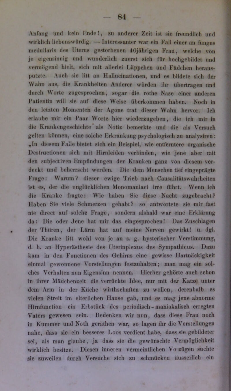 Anfang und kein Knde!, zu anderer Zeit ist sie freundlich und wirklich liebenswürdig. — Interessanter war ein Fall einer an fuuwus inediillaris des Uterus gestorbenen 40jährigen Frau, welche von je eigensinnig und wunderlich zuerst sich für hochgebildet und vermögend hielt, sich mit allerlei Läppchen und Fädchen heraus- pulzte. Auch sie litt an Ilallucinationen, und es bildete sich der Wahn aus, die Krankheiten Anderer würden ihr übertragen und durch Worte zugesprochen, sogar die rothe Nase einer anderen I'atientin will sie auf diese Weise überkommen haben. Noch in den letzten Momenten der Agone trat dieser Wahn hervor. Ich erlaube mir ein Paar Worte hier wiederzugeben, die ich mir in die Krankengeschichte* als Notiz bemerkte und die als Versuch gelten können, eine solche Frkrankiing psychologisch zu analysiren: „In diesem Falle bietet sich ein Beispiel, wie entferntere organische Destructionen sich mit llirnleiden verbinden, wie jene aber mit den suhjectiven Kmpfindungen der Kranken ganz von diesem ver- deckt und beherrscht werden. Die dem Menschen tief eingeprägte Frage: W^arum? dieser ew'ige Trieb nach Causalitätswahrheiten ist es, der die unglücklichen Monomaniaci irre führt. Wenn ich die Kranke fragte: Wie haben Sie diese Nacht zugebrachlV Haben Sie viele Schmerzen gehabt? so antwortete sie mir fast nie direct auf solche Frage, sondern alsbald war eine Krklärung da: Die oder Jene hat mir das eingesprochen! Das Zuschlägen der Thüren, der Lärm hat auf meine Nerven gewirktl u. dgl. Die Kranke litt wohl von je an s. g. hysterischer Verstimmung, d. h. an Hyperästhesie des Uterinplexus des Sympathicus. Dazu kam in den Functionen des Gehirns eine gewisse Hartnäckigkeit einmal gewonnene Vorstellungen festzuhaltcn; man mag ein sol- ches Verhalten nun Ligensinn nennen. Hierher gehörte auch schon in ihrer Mädchenzeit die verrückte Idee, nur mit der Katze unter dem Arm in der Küche wirthschaflcn zu wollen, dereuhalb es vielen Streit im elterlichen Hause gab, und es mag jene abnorme Hirnfunction ein Lrbstück des periodisch - maniakalisch erregten Vaters gewesen sein. Bedenken wir nun, dass diese Frau noch in Kummer und Noth gerathen war, so lagen ihr die Vorstellungen nahe, dass sie ein besseres Loos verdient habe, dass sie gebildeter sei, als man glaube, ja dass sie die gewünschte Vermöglichkeit wirklich besitze. Diesen inneren vermeintlichen Vo zügen suchte sie zuweilen durch Versuche sich zu schmücken äusserlich ein