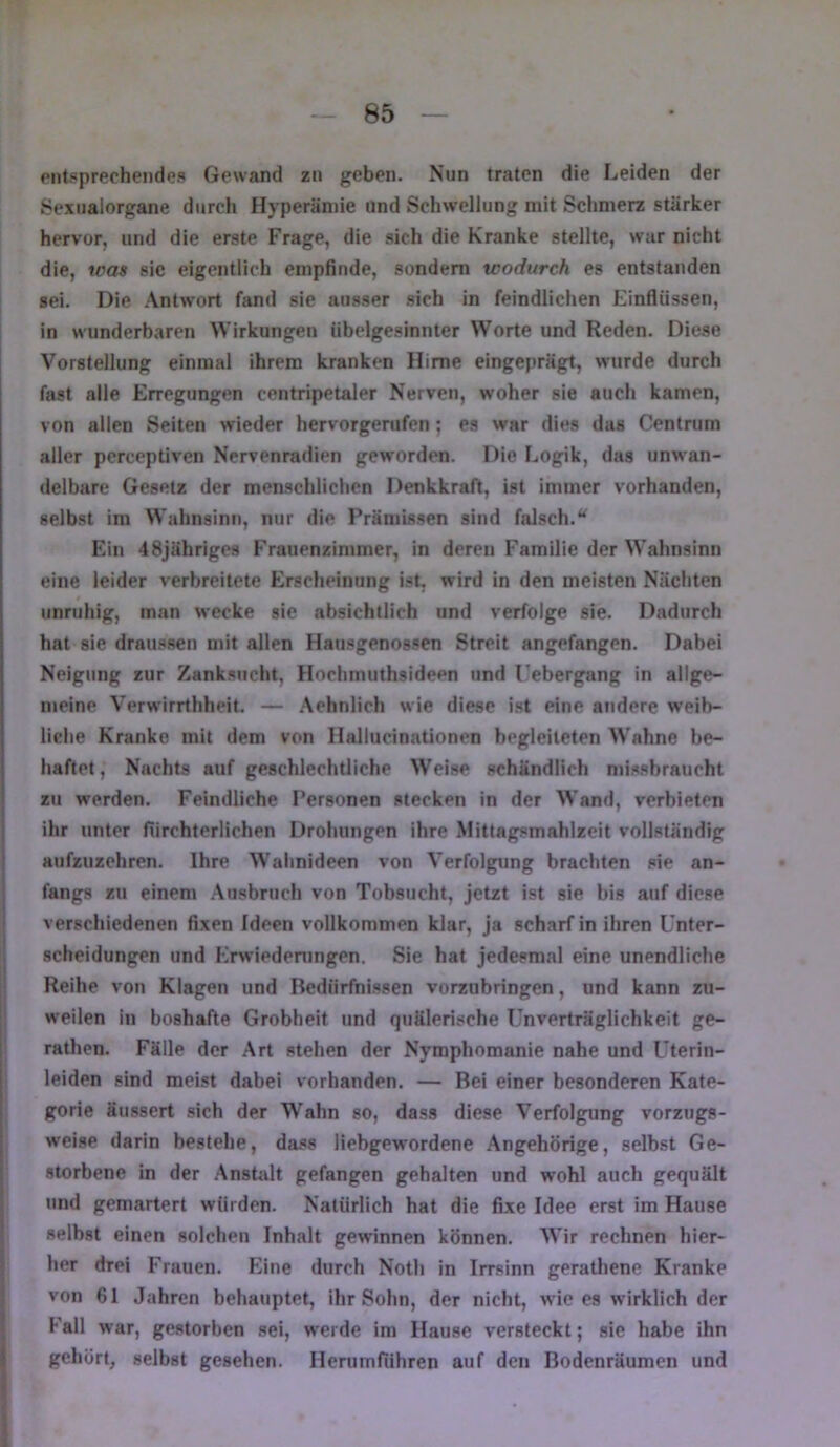 entsprechendes Gewand zn geben. Nun traten die Leiden der Sexualorgane durch Hyperämie und Schwellung mit Schmerz stärker hervor, und die erste Frage, die sich die Kranke stellte, war nicht die, was sic eigentlich empfinde, sondern wodurch es entstanden sei. Die Antwort fand sie ausser sich in feindlichen Einflüssen, in wunderbaren Wirkungen übelgesinnter Worte und Reden. Diese Vorstellung einmal ihrem kranken Hirne eingeprägt, wurde durch fast alle Erregungen centripetaler Nerven, woher sie auch kamen, von allen Seiten wieder hervorgenifen; es war dies das Centrum aller perceptiven Nervenradien geworden. Die Logik, das unwan- delbare Gesetz der menschlichen Denkkrafl, ist immer vorhanden, selbst im Wahnsinn, nur die Prämissen sind falsch.“ Ein 48jühriges Frauenzimmer, in deren Familie der Wahnsinn eine leider verbreitete Erscheinung ist. wird in den meisten Nächten unruhig, man wecke sie absichtlich und verfolge sie. Dadurch hat sie draussen mit allen Hausgenossen Streit angefangen. Dabei Neigung zur Zanksucht, Hochmuthsideen und l'ebergang in allge- meine Verwirrthheit. — .\ehnlich wie diese i.st eine andere weib- liche Kranke mit dem von Hallucinationen begleiteten Wahne be- haftet, Nachts auf geschlechtliche Weise schändlich missbraucht zu werden. Feindliche Personen stecken in der Wand, verbieten ihr unter fürchterlichen Drohungen ihre Mittagsmahlzeit vollständig aufzuzehren. Ihre W'alinideen von Verfolgung brachten sie an- fangs zu einem Ausbruch von Tobsucht, jetzt ist sie bis auf diese verschiedenen fixen Ideen vollkommen klar, ja scharf in ihren Unter- scheidungen und Erwiedeningen. Sie hat jedesmal eine unendliche Reihe von Klagen und Bedürfnissen vorzubringen, und kann zu- weilen In boshafte Grobheit und quälerische Unverträglichkeit ge- rathen. Fälle der Art stehen der Nymphomanie nahe und Uterin- leiden sind meist dabei vorhanden. — Bei einer besonderen Kate- gorie äussert sich der Wahn so, dass diese Verfolgung vorzugs- j weise darin bestehe, dass liebgewordene Angehörige, selbst Ge- storbene in der .Anstalt gefangen gehalten und wohl auch gequält und gemartert würden. Natürlich hat die fixe Idee erst im Hause selbst einen solchen Inhalt gewinnen können. Wir rechnen hier- her drei Frauen. Eine durch Noth in Irrsinn geratliene Kranke von 61 Jahren behauptet, ihr Sohn, der nicht, wie es wirklich der Fall war, gestorben sei, werde Im Hause versteckt; sie habe ihn 1 gehört, selbst gesehen. Herumfiihren auf den Bodenräumen und