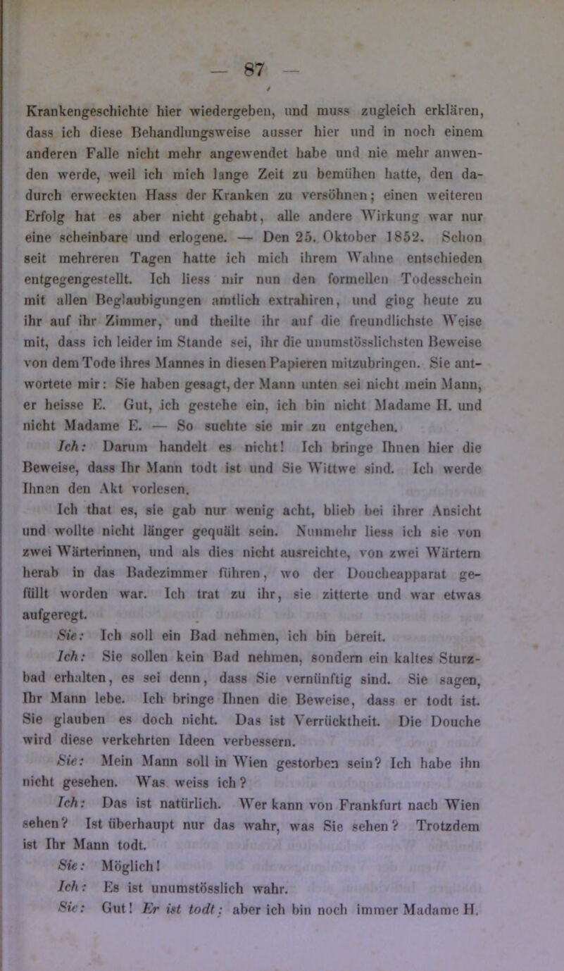 / Krankengeschichte hier wiedergeben, und muss zugleich erklären, dass ich diese Behandlungsweise ausser hier und in noch einem anderen Falle nicht mehr angewendet habe und nie mehr anwen- den werde, weil ich mich lange Zeit zu bemühen hatte, den da- durch erweckten Hass der Kranken zu versöhnen; einen weiteren Erfolg hat es aber nicht gehabt, alle andere Wirkung war nur eine scheinbare und erlogene. — Den 25. Oktober 1852. Schon seit mehreren Tagen hatte ich mich ihrem Waline entschieden entgegengestellt. Ich Hess nur nun den formcUeii Todesschein mit allen Beglaubigungen «amtlich extrahiren, und ging heute zu ihr auf ihr Zimmer, und theilte ihr auf die freundlichste Weise mit, dass ich leider im Stande sei, ihr die uuumstössHchsten Beweise von dem Tode ihres Mannes in diesen Papieren raitzubringeu. Sie ant- wortete mir: Sie haben gesagt,der .Mann unten sei nicht mein Mann, er heisse E. Gut, ich gestehe ein, ich bin nicht Madame II. und nicht Madame E. — So suchte sie mir zu entgehen. Ich: Darum handelt es nicht! Ich bringe Ihnen hier die Beweise, dass Ihr Mann todt ist und Sie Wittwe sind. Ich werde Ihnen den Akt vorlesen. Ich that es, sie gab nur wenig acht, blieb bei ihrer .Ansicht und wollte nicht länger gequält sein. Nunmehr Hess ich sie von zwei Wärterinnen, »ind als dies nidit ausreichte, von zwei Wärtern herab in das Badezimmer führen, wo der Doucheapparat ge- füllt worden war. Ich trat zu ihr, sie zitterte und war etwas i aufgeregt. j Sie: Ich soll ein Bad nehmen, ich bin bereit. I Ich: Sie sollen kein Bad nehmen, sondern ein kaltes Sturz- ! bad erhalten, es sei denn, dass Sie vernünftig sind. Sie sagen, Ihr Mann lebe. Ich bringe Ihnen die Beweise, dass er todt ist. j Sie glauben es doch nicht. Das ist Verrücktheit. Die Douche ' wird diese verkehrten Ideen verbessern. j Sie: Mein Mann soll in Wien gestorben sein? Ich habe ihn nicht gesehen. Was weiss ich ? Ich: Das ist natürlich. AVer kann von Frankfurt nach Wien sehen? Ist überhaupt nur das wahr, was Sie sehen? Trotzdem ist Ihr Mann todt. Sie: Möglich 1 Ich: Es ist unumstössHch wahr. Sie: Gut! Er ist todt: aber ich bin noch immer Madame II. I