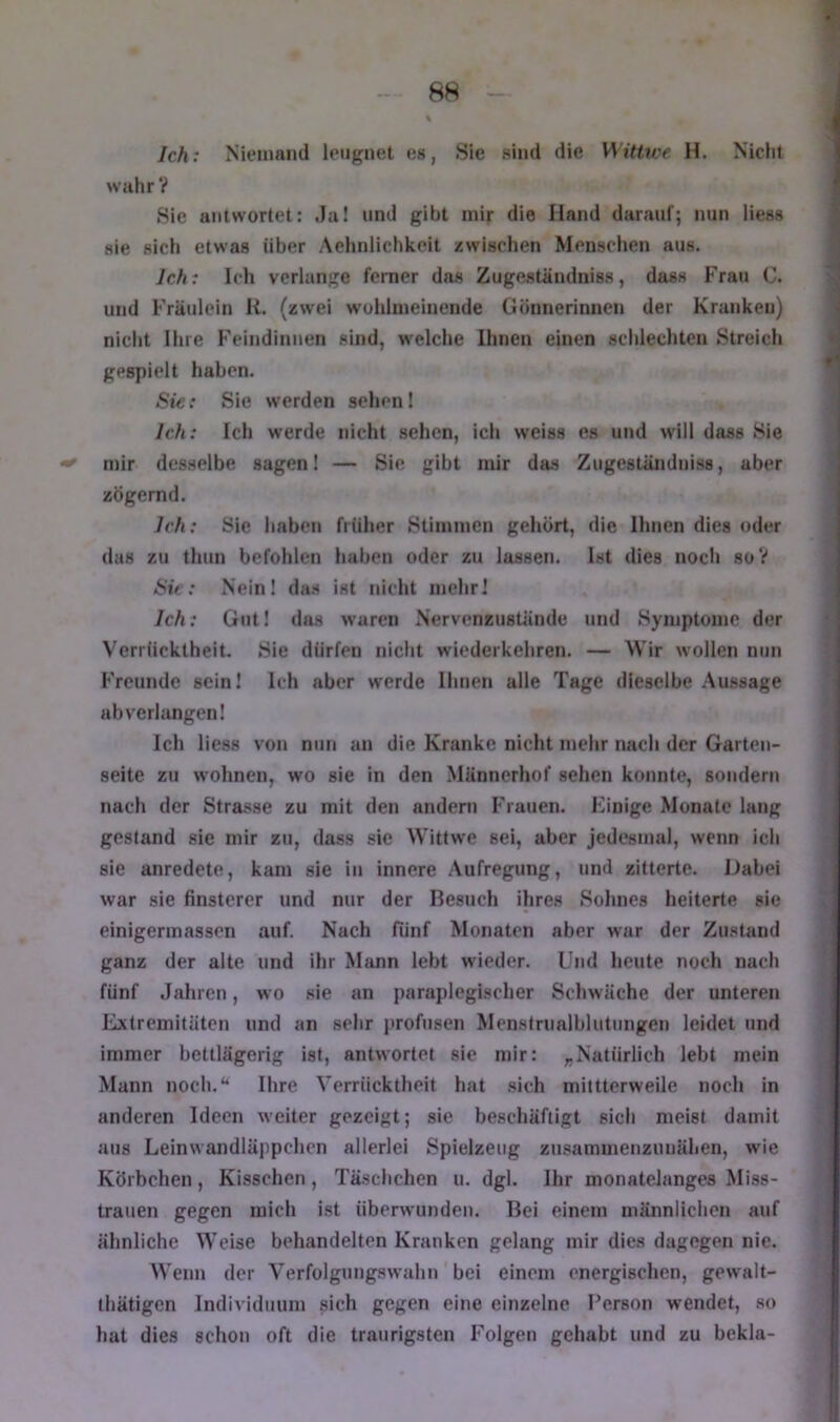 Ich: Niemand leugnet es, Sie sind die Wittwe H. Nicht wahr? Sie antwortet: Ja! und gibt mir die Hand darauf; nun liess sie sich etwas über Aehnlichkeit zwischen Menschen aus. Ich: Ich verlange ferner das Zugeständniss, dass Frau C. und Fräulein H. (zwei wohlmeinende Gönnerinnen der Kranken) nicht Ihre Feindinnen sind, welche Ihnen einen schlechten Streich gespielt haben. Sie: Sie werden sehen! Ich: Ich werde nicht sehen, ich weiss es und will dass Sie ^ mir desselbe sagen! — Sie gibt mir das Zugeständniss, aber zögernd. Ich: Sie haben früher Stimmen gehört, die Ihnen dies oder das zu tliun befohlen haben oder zu lassen. Ist dies noch soV Sir; Nein! das ist nicht mehr! Ich: Gut! das waren Nervenzustände und Symptome der Verrücktheit. Sie dürfen nicht wiederkehren. — Wir wollen nun Freunde sein! Ich aber werde Urnen alle Tage dieselbe Aussage ab verlangen! Ich liess von nun an die Kranke nicht mehr nach der Garten- seite zu wohnen, wo sie in den Männerhof sehen konnte, sondern nach der Strasse zu mit den andern Frauen. Kinige Monate lang gestand sie mir zu, dass sie Wittwe sei, aber jedesmal, wenn ich sie anredete, kam sie in innere Aufregung, und zitterte. Dabei war sie finsterer und nur der Besuch ihres Sohnes heiterte sie einigermassen auf. Nach fünf Monaten aber war der Zustand ganz der alte und ihr Mann lebt wieder. Und heute noch nach fünf Jahren, wo sie an paraplegischer Schwäche der unteren Extremitäten und an sehr profusen Menstrualblutungen leidet und immer bettlägerig ist, antwortet sie mir: „Natürlich lebt mein Mann noch.*^ Ihre Verrücktheit hat .sich mittterweile noch in anderen Ideen weiter gezeigt; sie beschäftigt eich meist damit aus Leinwandläjipchen allerlei Spielzeug znsammenzunähen, wie Körbchen, Kisschen, Täschchen u. dgl. Ihr monatelanges Miss- trauen gegen mich ist überwunden. Bei einem männlichen auf ähnliche Weise behandelten Kranken gelang mir dies dagegen nie. Wenn der Verfolgungswahn bei einem energischen, gewalt- thätigen Individuum sich gegen eine einzelne Person w'endet, so hat dies schon oft die traurigsten Folgen gehabt und zu bekla-