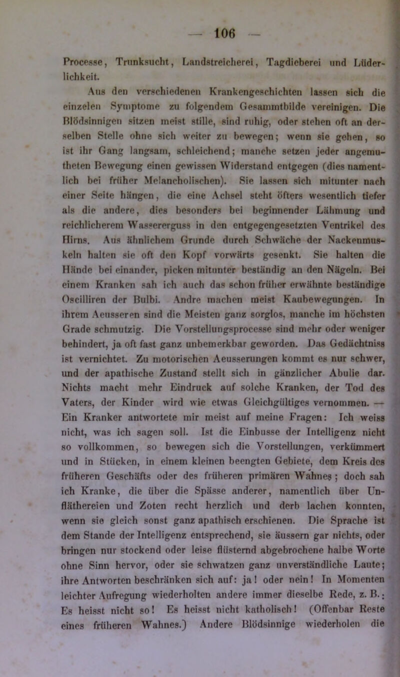 Procpsse, Trunksucht, Landstreicherei, Tagdicberei und Lüder> lichkeit. Aus den verschiedenen Krankengeschichten lassen sich die einzelen Symptome zu folgendem Gesammtbilde vereinigen. Die Rlödsinnigeu sitzen meist stille, sind ruhig, oder stehen oft an der- selben Stelle ohne sich weiter zu bewegen; wenn sie geben, so ist ihr Gang langsam, schleichend; manche setzen jeder angemu- theten Bewegung einen gewissen Widerstand entgegen (dies nament- lich bei früher Melancholischen). Sie lassen sich mitunter nach einer Seite hängen, die eine Achsel steht öfters wesentlich tiefer als die andere, dies besonders bei beginnender Lähmung und reichlicherem Wassererguss in den entgegengesetzten Ventrikel des Flirns. Aus ähnlichem Grunde durch Schwäche der Nackenmus- keln halten sie oft den Kopf vorwärts gesenkt. Sie halten die Hände bei einander, picken mitunter beständig an den Nägeln. Bei einem Kranken sah ich auch das schon früher erwähnte beständige Oscilliren der Bnlbi. Andre machen meist Kaubewegungen. In ihrem Aensseren sind die Meisten ganz sorglos, manche im höchsten Grade schmutzig. Die Vorstellungsprocesse sind mehr oder weniger behindert, ja oft fast ganz unbemerkbar geworden. Djis Gedächtniss ist vernichtet. Zu motorischen Aeusserungen kommt es nur schwer, imd der apathische Zustand stellt sich in gänzlicher Abulie dar. Nichts macht mehr Eindruck auf solche Kranken, der Tod des Vaters, der Kinder wird wie etwas Gleichgültiges vernommen. — Ein Kranker antwortete mir meist auf meine Fragen: Ich weiss nicht, was ich sagen soll. Ist die Einbusse der Intelligenz nicht so vollkommen, so bewegen sich die Vorstellungen, verkümmert und in Stücken, in einem kleinen beengten Gebiete, dem Kreis des früheren Geschäfts oder des früheren primären Wahnes ; doch sah ich Kranke, die über die Spässe anderer, namentlich über Un- fläthereien und Zoten recht herzlich und derb lachen konnten, wenn sie gleich sonst ganz apathisch erschienen. Die Sprache ist dem Stande der Intelligenz entsprechend, sie äussem gar nichts, oder bringen nur stockend oder leise flüsternd abgebrochene halbe Worte ohne Sinn hervor, oder sie schwatzen ganz unverständliche Laute; ihre Antworten beschränken sich auf: ja 1 oder nein! In Momenten leichter Aufregung wiederholten andere immer dieselbe Rede, z. B.; Es heisst nicht so! Es heisst nicht katholisch! (Offenbar Reste eines früheren Wahnes.) Andere Blödsinnige wiederholen die