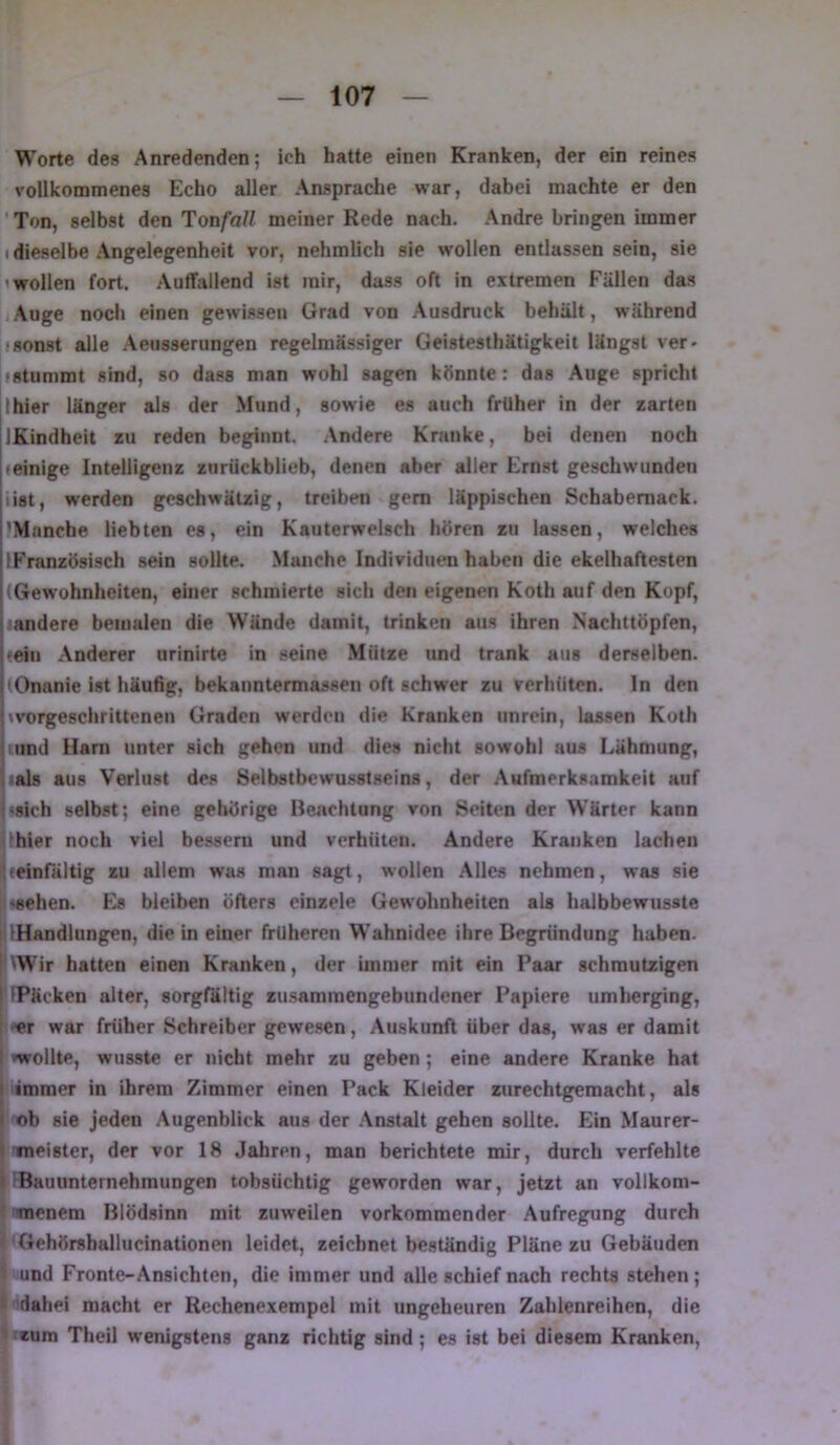 Worte des Anredenden; ich hatte einen Kranken, der ein reines vollkommenes Echo aller Ansprache war, dabei machte er den ’ Ton, selbst den Tonfall meiner Rede nach. Andre bringen immer (dieselbe Angelegenheit vor, nehmlich sie wollen entlassen sein, sie (wollen fort. Auffallend ist mir, dass oft in extremen Fällen das Auge noch einen gewissen Grad von Ausdmck behält, während »sonst alle Aeusserungen regelmässiger Geistesthätigkeit längst ver- »stummt sind, so dass man wohl sagen könnte: das Auge spricht Ihier länger als der Mund, sowie es auch früher in der zarten IKindheit zu reden beginnt. Andere Kranke, bei denen noch »einige Intelligenz znrückblieb, denen aber aller Ernst geschwunden (ist, werden geschwätzig, treiben gern läppischen Schabernack. 'Manche liebten es, ein Kauterwelsch hören zu lassen, welches IFranzösisch sein sollte. Manche Individuen haben die ekelhaftesten (Gewohnheiten, einer schmierte sich den eigenen Koth auf den Kopf, (andere bemalen die Wände damit, trinken aus ihren Nachttöpfen, «ein Anderer urinirte in seine Mütze und trank aus derselben. (Onanie ist häufig, bekanntemiassen oft schwer zu verhüten. In den »vorgeschrittenen Graden werden die Kranken unrein, lassen Koth iiind Harn unter sich gehen und dies nicht sowohl aus Lähmung, lials aus Verlust des Selbstbewusstseins, der Aufmerksamkeit auf i«sich selbst; eine gehörige Beachtung von Seiten der W’ärter kann Vhier noch viel bessern und verhüten. Andere Kranken lachen Iteinfältig zu allem was man sagt, wollen Alles nehmen, was sie [;^8ehen. Es bleiben öfters einzele Gewohnheiten als halbbewusste |i IHandlungren. die in einer früheren Wahnidee ihre Begründung haben. I ^Wir hatten einen Kranken, der immer mit ein Paar schmutzigen I FPäcken alter, sorgfältig zu.sammengebundener Papiere umherging, 1 -er war früher Schreiber gewe.sen, Auskunft über das, was er damit I »wollte, wusste er nicht mehr zu geben ; eine andere Kranke hat immer in ihrem Zimmer einen Pack Kleider zurechtgemacht, als ob sie jeden Augenblick aus der .Anstalt gehen sollte. Ein Maurer- I «neister, der vor 18 Jahren, man berichtete mir, durch verfehlte I iBauunternehmungen tobsüchtig geworden war, jetzt an vollkom- * 'TOenem Blödsinn mit zuweilen vorkommender Aufregung durch > 'Gehörsballucinationen leidet, zeichnet beständig Pläne zu Gebäuden I und Fronte-Ansichten, die immer und alle schief nach rechts stehen; i 'dahei macht er Rechenexempel mit ungeheuren Zahlenreihen, die 9 'cum Theil wenigstens ganz richtig sind; es ist bei diesem Kranken,