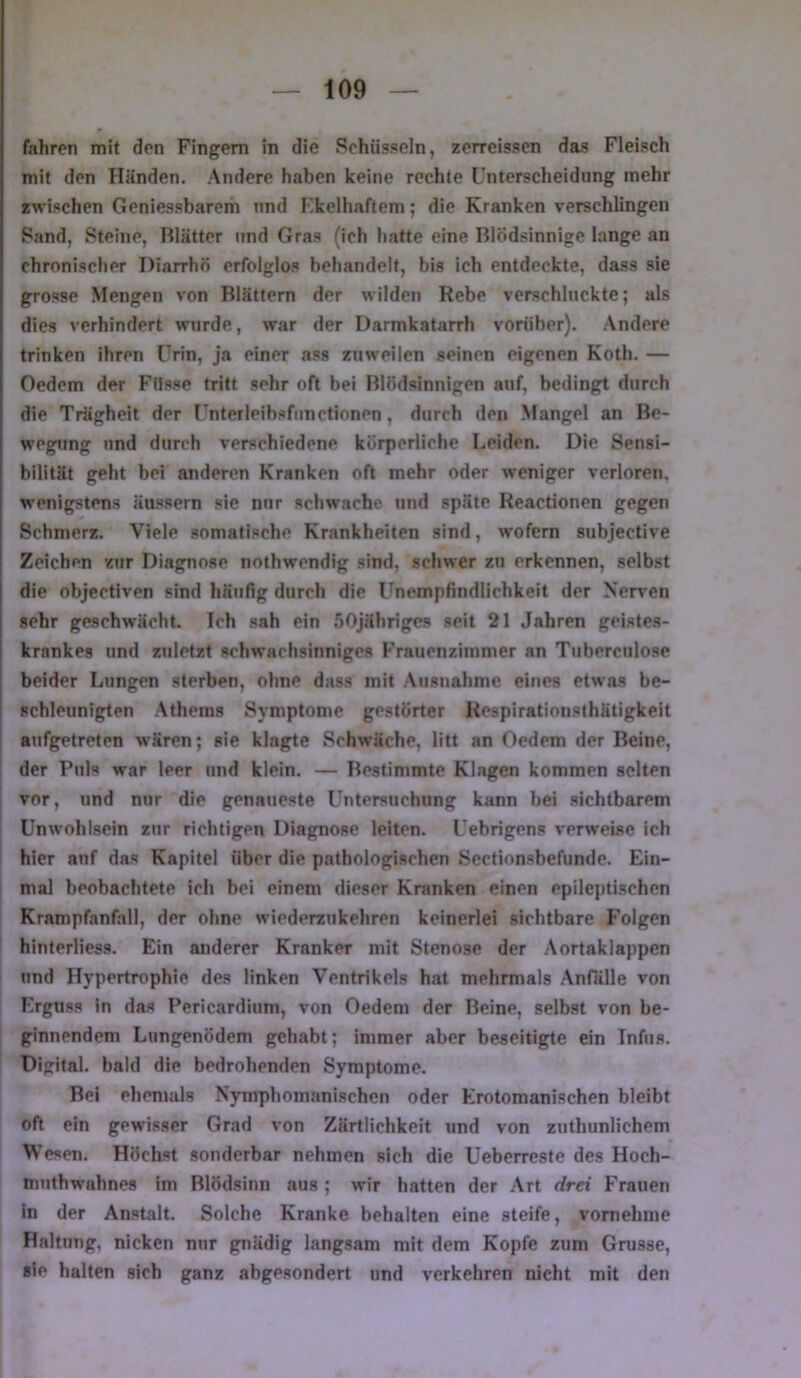fahren mit den Fingern in die Schüsseln, zerreissen das Fleisch mit den Händen. Andere haben keine rechte Unterscheidung mehr zwischen Gcniessbarem und l']kelhaftem; die Kranken verschUngen Sand, Steine, Blätter und Gras (ich hatte eine Blödsinnige lange an chronischer Diarrhö erfolglos behandelt, bis ich entdeckte, dass sie grosse Mengen von Blättern der wilden Rebe verschluckte; als dies verhindert wurde, war der Darmkatarrh vorüber), .\ndere trinken ihren Urin, ja einer ass zuweilen seinen eigenen Koth. — Oedem der Füsse tritt sehr oft bei Blödsinnigen auf, bedingt durch die Trägheit der Unterleihsfunctionen, durch den Mangel an Be- wegung und durch verschiedene körperliche Leiden. Die Sensi- bilität geht bei anderen Kranken oft mehr oder weniger verloren, wenigstens äussern sie nur schwache und späte Reactionen gegen Schmerz. Viele somatische Krankheiten sind, wofern subjective Zeichen zur Diagnose nothwendig sind, schwer zu erkennen, selbst die objectiven sind häufig durch die Unempfindlichkeit der Nerven sehr geschwächt. Ich sah ein SOjähriges seit 21 Jahren geistes- krankes und zuletzt schwachsinniges Frauenzimmer an Tiiberculose beider Lungen sterben, ohne dass mit Ausnahme eines etwas be- schleunigten Athems Symptome gestörter Respiratioiisthätigkeit i aufgetreten w'ären; sie klagte Schwäche, litt an Oedem der Reine, der Puls war leer und klein. — Bestimmte Klagen kommen selten vor, und nur die genaueste Untersuchung kann bei sichtbarem Unwohlsein zur richtigen Diagnose leiten. Uebrigens verweise ich I hier anf das Kapitel über die pathologischen Sectionsbefunde. Ein- mal beobachtete ich bei einem dieser Kranken einen epileptischen Krampfanfall, der ohne wiederzukehren keinerlei sichtbare J'olgen hinterliess. Ein anderer Kranker mit Stenose der Aortaklappen nnd Hypertrophie des linken Ventrikels hat mehrmals Anfälle von Erguss in das Pericardium, von Oedem der Beine, selbst von be- ginnendem Lungenödem gehabt; immer aber beseitigte ein Infus. Digital, bald die bedrohenden Symptome. Bei ehemals Nymphomanischen oder Erotomanischen bleibt oft ein gewisser Grad von Zärtlichkeit und von zuthunlichem Wesen. Höchst sonderbar nehmen sich die Ueberreste des Hoch- muthwabnes im Blödsinn aus ; wir hatten der Art drei Frauen in der Anstalt. Solche Kranke behalten eine steife, vornehme Haltung, nicken nur gnädig langsam mit dem Kopfe zum Grusse, sie halten sich ganz abgesondert und verkehren nicht mit den
