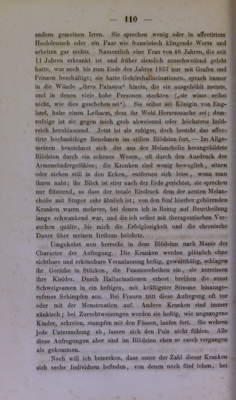 andern gemeinen Irren. Sie sprechen wenig oder in affectirtem Hochdeutsch oder ein Paar wie französisch klingende Worte und arbeiten gar nichts. Namentlich eine Frau ron 48 Jahren, die seit 11 Jahren erkrankt ist und früher ziemlich ausschweifend gelebt hatte, war noch bis zun» Ende des Jahres 1857 nur mit Grafen und ^ Prinzen beschäftigt; sie hatte Gehörshallucinatiouen, sprach immer in die Wände ihres Palastes“ hinein, die sie ausgehöhlt meinte, ■ und in denen viele hohe Personen steckten (.,sie wisse selbst nicht, wie dies gescliehen sei“). Sie selbst sei Königin von Eng- land, habe, einen Leibarzt, dem ihr Wohl Herzenssache sei; dem- zufolge ist sic gegen mich grob abweisend oder höchstens huld- reich herablassend. Jetzt ist sie ruhiger, doch besteht das affec- tirte Itochmüthige Benehmen im stillen Blödsinn fort. — Im Allge- meinen bezeichnet sich der aus der Melancholie herangebildete Blödsinn durch ein scheues Wesen, oft durch den .\usdruck des Armensündergefühles; die Kranken sind wenig beweglich, sitzen oder stehen still in den Ecken, entfernen sich leise , wenn man ihnen naht; ihr Blick ist stier nach der Erde gerichtet, sie sprechen nur flüsternd, so dass der totale Eindruck dem der acuten Melan- cholie mit Stupor sehr ähnlich ist; von den fünf hierher gehörenden Kranken waren mehrere, bei denen ich in Bezug auf Beurtheilung lange schwankend war, und die ich selbst mit therapeutischen Ver- suchen quälte, bis mich die Erfolglosigkeit und die chronische Dauer über meinen Irrthum belehrte. Umgekehrt nun herrscht in dem Blödsinn nach Manie der Character der Aufregung. Die Kranken werden plötzlich ohne sichtbare und erkennbare Veranlassung heftig, gewaltthätig, schlagen ihr Geräthe in Stücken, die Fensterscheiben ein, sie zerreissen ihre Kleider. Durch Hallucinationen erbost brechen die sonst Schweigsamen in ein heftiges, mit kräftigster Stimme hinausge- rufenes Schimpfen au.s. Bei Frauen tritt diese Aufregung oft vor oder mit der Menstruation auf. Andere Kranken sind immer zänkisch ; bei Zurechtweisungen werden sie heftig, wie ungezogene Kinder, schreien, stampfen mit den Füssen, laufen fort. Sie wehren jede Untersuchung ab, lassen sich den Puls nicht fühlen. Alle diese Aufregungen aber sind im Blödsinn eben so rasch vergangen als gekommen. Noch will ich bemerken, dass unter der Zahl dieser Kranken sich sechs Individuen befinden, von denen noch fünf leben, bei