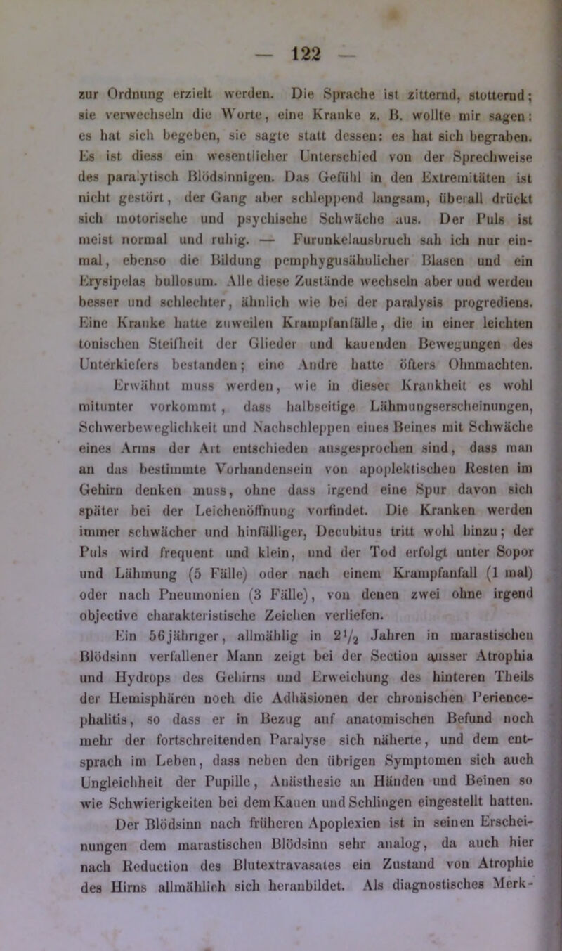 zur Ordnung erzielt werden. Die Sprache ist zitternd, stutterud; sie verwechseln die Worte, eine Kranke z. H. wollte mir sagen: es hat sicli begeben, sie sagte statt dessen: es hat sich begraben. Ks ist diess ein wesentlicher Unterschied von der Sprechweise des paralytisch Hlödsinnigen. Das Gefiihl in den Extremitäten ist nicht gestört, der Gang aber schleppend langsam, überall drückt sich motorische und psychische Schwäche aus. Der Puls ist meist normal und ruhig. — Furunkelausbruch sah ich nur ein- mal , ebenso die Ihldung pcmphygusähulicher Blasen und ein Erysipelas bullosuin. Alle diese Zustände wechseln aber und werden besser und schlechter, ähidich wie bei der paralysis progredieus. Eine Kranke hatte zuweilen Krampfanfälle, die in einer leichten tonischen Steiflieit der Glieder und kauenden Bewegungen des Unterkiefers bestanden; eine Andre hatte öfters Ohnmächten. Erwähnt muss werden, wie in dieser Krankheit es wohl mitunter vorkommt, dass halbseitige Lähmuugserscheinungen, Schwerbeweglichkeit und Nachschleppen eines Beines mit Schwäche eines Arms der Art entschieden ausgesprochen sind, dass man an das bestimmte Vorhandensein von apoplektisclien Kesten im Gehirn denken mu.ss, ohne dass irgend eine Spur davon sich später bei der Eeichenöffnung vorlindet. Die Kranken werden immer schwächer und hinfälliger. Decubitus tritt wohl hinzu; der Ptds wird frequent und klein, und der Tod erfolgt unter Sopor und Lähmung (5 Fälle) oder nach einem Krampfanfall (1 mal) oder nach Pneumonien (3 Fälle), von denen zwei ohne irgend objective charakteristische Zeichen verliefen. Ein 56jähriger, allmählig in 2^/2 Jahren in marastischen Blödsinn verfallener Mann zeigt bei der Scction ruisser Atrophia und Hydrops des Gehirns und Erweichung des hinteren TheiLs der Hemisphären noch die Adhäsionen der chronischen Perieuce- phalitis, so dass er in Bezug auf anatomischen Befund noch mehr der fortschreitenden Paralyse sich näherte, und dem ent- sprach im Leben, dass neben den übrigen Symptomen sich auch üngleicliheit der Pupille, Anästhesie an Händen und Beinen so wie Schwierigkeiten bei dem Kauen und Schlingen eingestellt hatten. Der Blödsinn nach früheren Apoplexien ist in seinen Erschei- nungen dem marastischen Blödsinn sehr analog, da auch hier nach Kcduction des Blutextrava.sates ein Zustand von Atrophie des Hirn.s allmählich sich heranbildet. .Ms diagnostisches Merk-