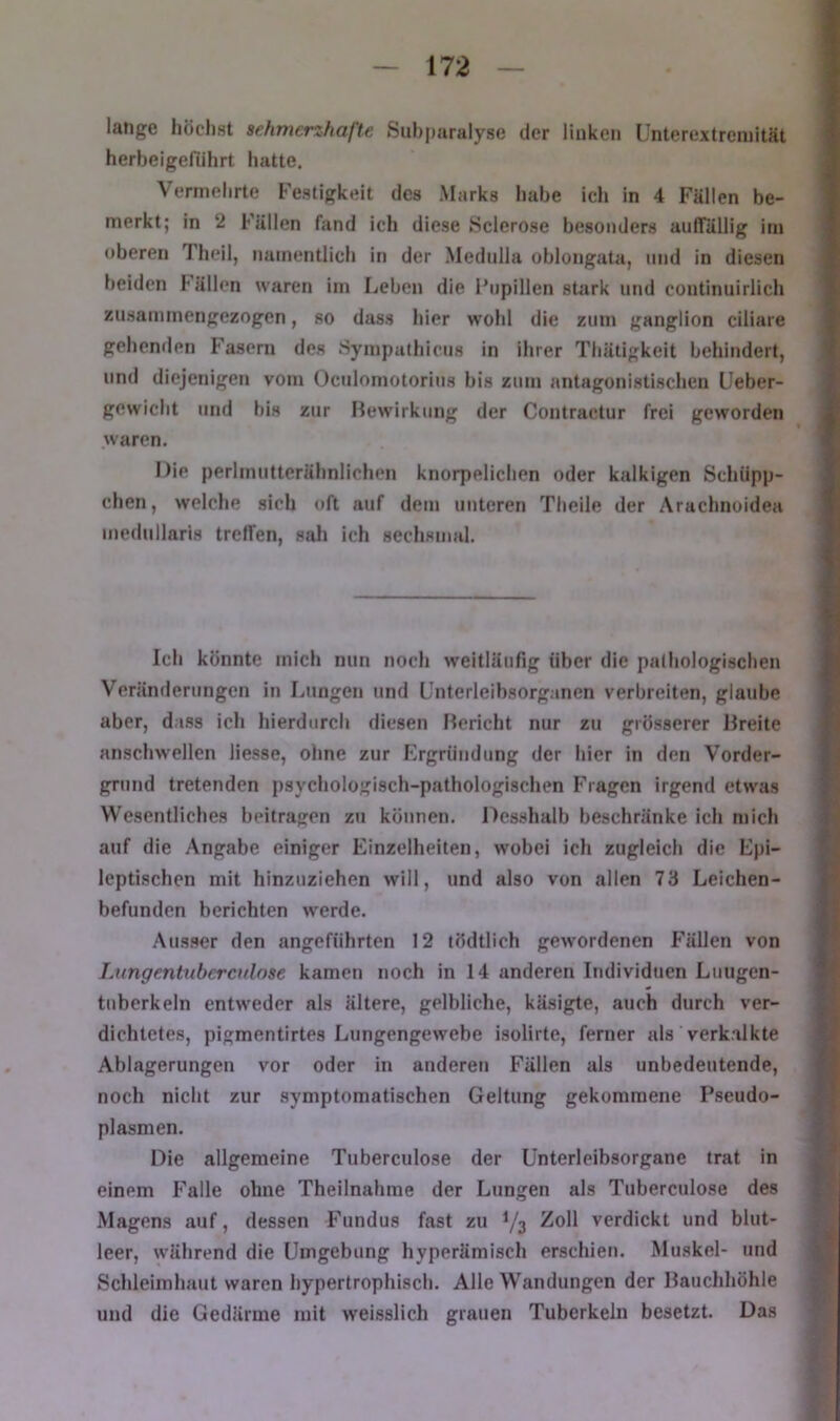 lange höchst sehmcnhafte Siihparalyse der linken Llnterextreniität herbeigefiihrt hatte. Vermehrte Festigkeit des Marks habe icl» in 4 Fällen be- merkt; in 2 Fällen fand ich diese Sclerose besonders anflFällig im oberen Theil, namentlich in der Mednlla ohlongata, und in diesen beiden hällen waren im Leben die Fiipillen sUirk und continuirlich zusammengezogen, so dass hier wohl die zum ganglion ciliare gehenden Fasern des Sympathicus in ihrer Thätigkeit behindert, und diejenigen vom Oculomotorius bis zum antagonistischen Ueber- gewiclit und bis zur Bewirkung der Contraclur frei geworden waren. Die perlmutterähnlichen knorpelichen oder kalkigen Schüpp- chen, welche sich oft auf dem unteren Theile der Arachnoidea mcdullaris treffen, sah ich sechsmal. Ich könnte mich nun noch weitläufig über die pathologischen Veränderungen in Lungen und Unterleihsorganen verbreiten, glaube aber, dass ich hierdurch diesen Bericht nur zu grösserer Breite anschwellen Hesse, ohne zur Ergrüudung der hier in den Vorder- grund tretenden psychologisch-pathologischen Fragen irgend etwas Wesentliches beitragen zu können. 1 lesshalb beschränke ich mich auf die Angabe einiger Einzelheiten, wobei ich zugleich die Epi- leptischen mit hinzuziehen will, und also von allen 73 Leichen- befunden berichten werde. Ausser den angeführten 12 tödtlich gewordenen Fällen von Lungentubercfdose kamen noch in 14 anderen Individuen Liiugen- tuberkeln entweder als ältere, gelbliche, käsigte, auch durch ver- dichtetes, pigmentirtes Lungengewebe isolirte, ferner als verkalkte Ablagerungen vor oder in anderen Fällen als unbedeutende, noch nicht zur symptomatischen Geltung gekommene Pseudo- plasmen. Die allgemeine Tuberculose der ünterlcibsorgane trat in einem Falle ohne Theilnahrae der Lungen als Tuberculose des Magens auf, dessen Fundus fast zu V3 Zoll verdickt und blut- leer, während die Umgebung hyperämisch erschien. Muskel- und Schleimhaut waren hypertrophisch. Alle Wandungen der Bauchhöhle und die Gedärme mit weisslich grauen Tuberkeln besetzt. Das
