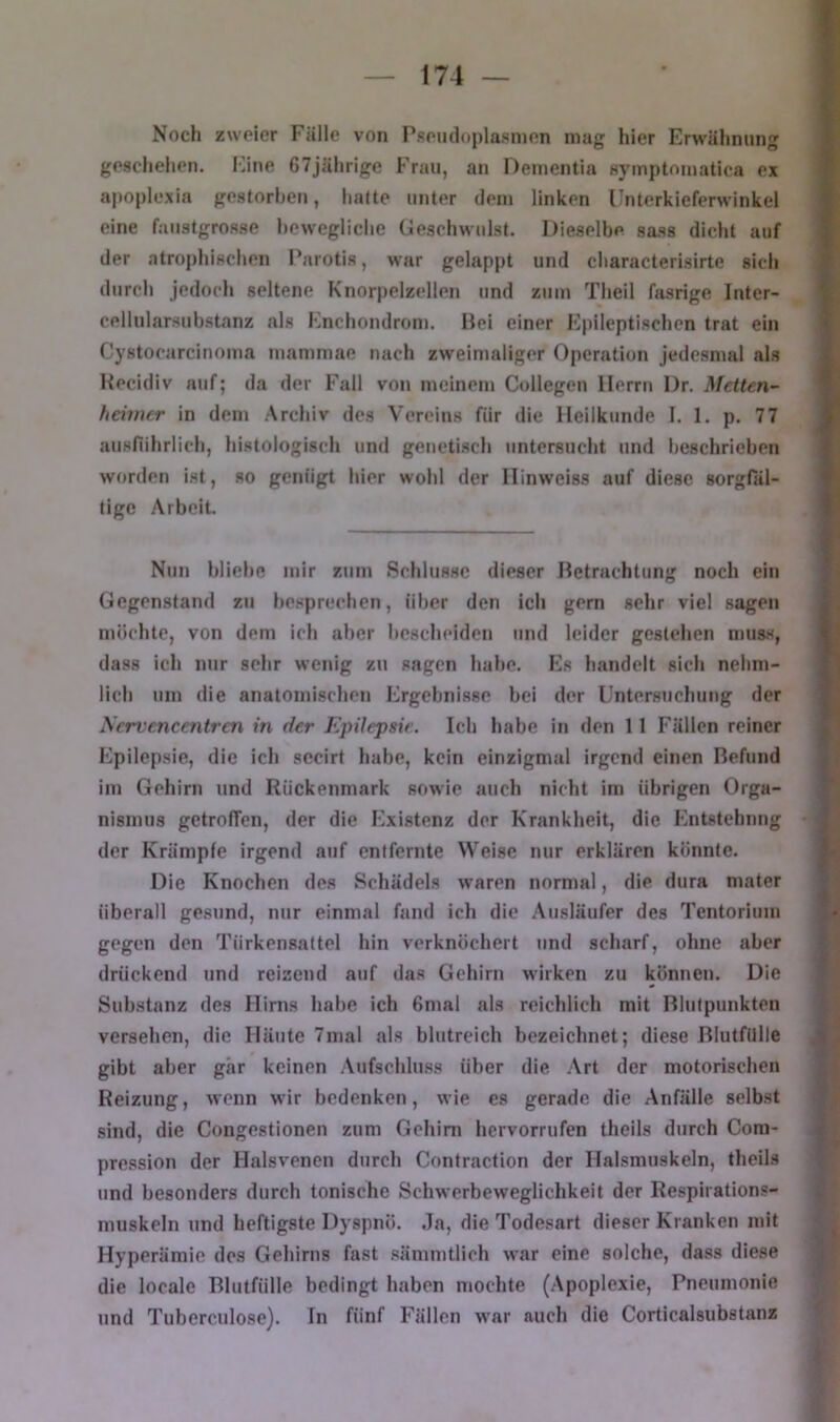 Noch zweier Fälle von Pseiuloplasnien mag hier Erwähnung » geschehen. Eine, 67jährige Frau, an Dementia symptomatica ex f apoplexia gestorben, hatte unter dem linken Fnterkieferwinkel | eine faustgrosse bewegliche (ieschwulst. Dieselbe sass dicht auf | der atropliischen Parotis, war gelappt und characterisirte sich ? durch jedoch seltene Knorpelzellen und zum Theil fasrige Inter- V Cellularsubstanz als Enchondrom. Hei einer Epileptischen trat ein i Cystocarcinoma mammae nach zweimaliger Operation jedesmal als i Hecidiv auf; da der Fall von meinem Collegen Herrn Dr. Mctten~ 5 heimer in dem Archiv des Vereins für die Heilkunde I. 1. p. 77 f ausfiihrliclj, histologisch und genetisch untersucht und l>eschrieben 4 worden ist, so genügt hier wohl der Hinweiss auf diese sorgfal- f tigc Arbeit. f Nun bliebe mir zum Schlüsse dieser Hetrachtung noch ein Gegenstand zu besprechen, über den ich gern sehr viel sagen möchte, von dem ich al)er Iicscheiden und leider gestehen muss, dass ich nur sehr wenig zu sagen halte. Es handelt sich nehm- lich um die anatomischen Ergebnisse bei der Untersuchung der Servencentren in der EpHepsie. Ich habe in den 11 Fällen reiner Epilepsie, die icli secirt habe, kein einzigmal irgend einen Befund im Gehirn und Rückenmark sowie auch nicht im übrigen Orga- nismus getrofTen, der die Existenz der Krankheit, die Entstehung der Krämpfe irgend auf entfernte Weise nur erklären könnte. Die Knochen des Schädels waren normal, die dura mater überall gesund, nur einmal fand ich die Ausläufer des Tentorium gegen den Türkensattel hin verknöchert und scharf, ohne aber drückend und reizend auf das Gehirn wirken zu können. Die Substanz des Hirns habe ich 6mal als reichlich mit Rlulpunkten versehen, die Häute 7mal als blutreich bezeichnet; diese Blutfülle gibt aber gär keinen Aufschluss über die .\rt der motorischen Reizung, wenn wir bedenken, wie es gerade die Anfälle selbst sind, die Congestionen zum Gehirn hervorrufen theils durch Com- pression der Halsvenen durch Contraction der Halsmuskeln, theils und besonders durch tonische Schwerbeweglichkeit der Respirations- muskeln und heftigste Dyspnö. Ja, die Todesart dieser Kranken mit Hyperämie des Gehirns fast sämmtlich war eine solche, dass diese die locale Blutfülle bedingt haben mochte (Apoplexie, Pneumonie und Tuberculose). In fünf Fällen war auch die Corticalsubstanz