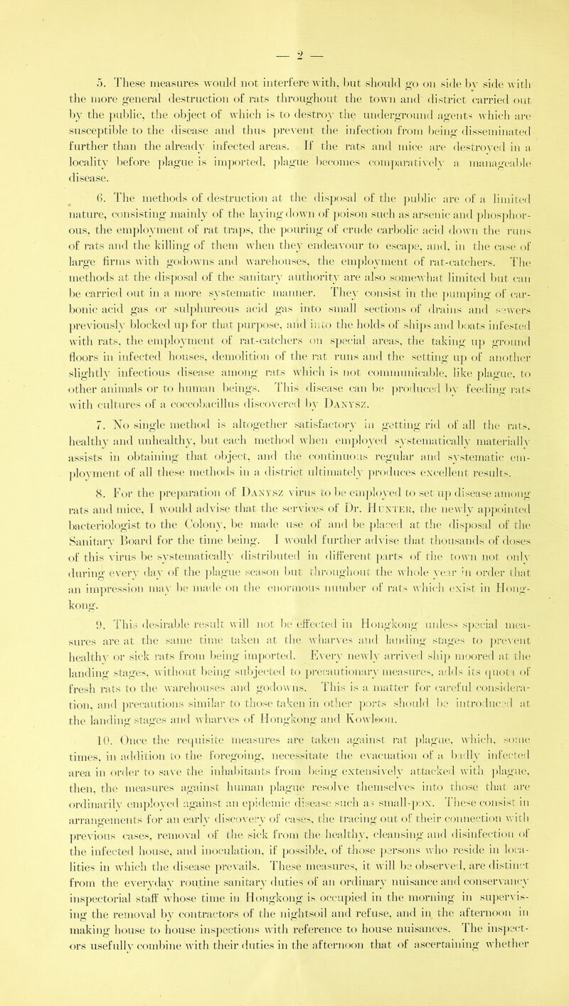 5. These measures would not interfere with, but should go on side by side with the more general destruction of rats throughout the town and district carried out by the public, the object of which is to destroy the underground agents which are susceptible to the disease and thus prevent the infection from being disseminated further than the already infected areas. If the rats and mice are destroyed inn locality before plague is imported, plague becomes comparatively a manageable disease. 6. The methods of destruction at the disposal of the public are of a limited nature, consisting mainly of the laying down of poison such as arsenic and phosphor- ous, the employment of rat traps, the pouring of crude carbolic acid down the runs of rats and the killing of them when they endeavour to escape, and, in the case of large firms with godowns and warehouses, the employment of rat-catchers. The methods at the disposal of the sanitary authority are also somewhat limited but can be carried out in a more systematic manner. They consist in the pumping of car- bonic acid gas or sulphureous acid gas into small sections of drains and sewers previously blocked up for that purpose, and into the holds of ships and boats infested with rats, the employment of rat-catchers on special areas, the taking up ground floors in infected houses, demolition of the rat runs and the setting up of another slightly infectious disease among rats which is not communicable, like plague, to other animals or to human beings. This disease can be produced by feeding rats with cultures of a coccobacillus discovered by Danysz. 7. No single method is altogether satisfactory in getting rid of all the rats, healthy and unhealthy, but each method when employed systematically materially assists in obtaining that object, and the continuous regular and systematic em- ployment of all these methods in a district ultimately produces excellent results. 8. For the preparation of Danysz virus to be employed to set up disease among rats and mice, I. would advise that the services of Dr. Hunter, the newly appointed bacteriologist to the Colony, be made use of and be placed at the disposal of the Sanitary Board for the time being. I would further advise that thousands of doses of this virus be systematically distributed in different parts of the town not only during every day of the plague season but throughout the whole year in order that an impression may be made on the enormous number of rats which exist in Hong- kong. 9. This desirable result will not be effected in Hongkong unless special mea- sures are at the same time taken at the wharves and landing stages to prevent healthy or sick rats from being imported. Every newly arrived ship moored at the landing stages, without being subjected to precautionary measures, adds its quota of fresh rats to the warehouses and godowns. This is a matter for careful considera- tion, and precautions similar to those taken in other ports should be introduced at the landing stages and wharves of Hongkong and Kowloon. 10. Once the requisite measures are taken against rat plague, which, some times, in addition to the foregoing, necessitate the evacuation of a badly infected area in order to save the inhabitants from being extensively attacked with plague, then, the measures against human plague resolve themselves into those that are ordinarily employed against an epidemic disease such as small-pox. These consist in arrangements for an-early discovery of cases, the tracing out of their connection with previous cases, removal of the sick from the healthy, cleansing and disinfection of the infected house, and inoculation, if possible, of those persons who reside in loca- lities in which the disease prevails. These measures, it will be observed, are distinct from the everyday routine sanitary duties of an ordinary nuisance and conservancy inspectorial staff whose time in Hongkong is occupied in the morning in supervis- ing the removal by contractors of the nightsoil and refuse, and in the afternoon in making house to house inspections with reference to house nuisances. The inspect- ors usefully combine with their duties in the afternoon that of ascertaining whether