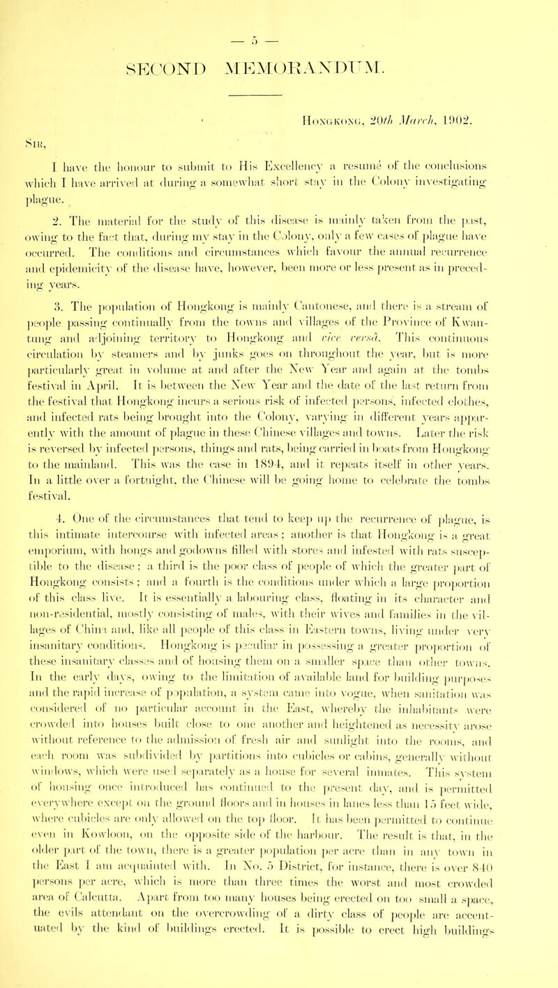 o SECON D MEMORANDUM. ■ Hongkong, 20th March, 1902. Sir, I have the honour to submit to His Excellency a resume of the conclusions which I have arrived .at during a somewhat short stay in the Colony investigating- plague. 2. The material for the study of this disease is mainly taken from the past, owing to the fact that, during my stay in the Colony, only a few cases of plague have occurred. The conditions and circumstances which favour the annual recurrence and epiclemicity of the disease have, however, been more or less present as in preced- ing years. 3. The population of Hongkong is mainly Cantonese, and there is a stream of people passing continually from the towns and villages of the Province of Kvvan- tung and adjoining territory to Hongkong and rice versa. This continuous circulation by steamers and by junks goes on throughout the year, but is more particularly great in volume at and after the New Year and again at the tombs festival in April. It is between the New Year and the date of the last return from the festival that Hongkong incurs a serious risk of infected persons, infected clothes, and infected rats being brought into the Colony, varying in different years appar- ently with the amount of plague in these Chinese villages and towns. Later the risk is reversed by infected persons, things and rats, being carried in boats from Hongkong to the mainland. This was the case in 1894, and it repeats itself in other years. In a little over a fortnight, the Chinese will be going home to celebrate the tombs festival. 4. One of the circumstances that tend to keep up the recurrence of plague, is this intimate intercourse with infected areas; another is that Hongkong is a great emporium, with hongs and godowns filled with stores and infested with rats suscep- tible to the disease; a third is the poor class of people of which the greater part of Hongkong consists; and a fourth is the conditions under which a large proportion of this class live. It is essentially a labouring class, floating in its character and non-residential, mostly consisting of males, with their wives and families in the vil- lages of China and, like all people of this class in Eastern towns, living under very insanitary conditions. Hongkong is peculiar in possessing a greater proportion of these insanitary classes and of housing them on a smaller space than other towns. In the early days, owing to the limitation of available land for building purposes and the rapid increase of population, a system came into vogue, when sanitation was considered of no particular account in the East, whereby the inhabitants were crowded into houses built close to one another and heightened as necessity arose without reference to the admission of fresh air and sunlight into the rooms and each room was subdivided by partitions into cubicles or cabins, generallv without windows, which were used separately as a house for several inmates. This svstem of housing once introduced has continued to the present day, and is permitted everywhere except on the ground floors and in houses in lanes less than 15 feet wide where cubicles are only allowed on the top floor. It has been permitted to continue even in Kowloon, on the opposite side of the harbour. The result is that in the older part of the town, there is a greater population per acre than in any town in the East I am acquainted with. In No. 5 District, for instance, there is over 840 persons per acre, which is more than three times the worst and most crowded area of Calcutta. Al >art from too many houses being erected on too small a space, the evils attendant on the overcrowding of a dirty class of people are accent- uated by the kind of buildings erected. It is possible to erect high buildings