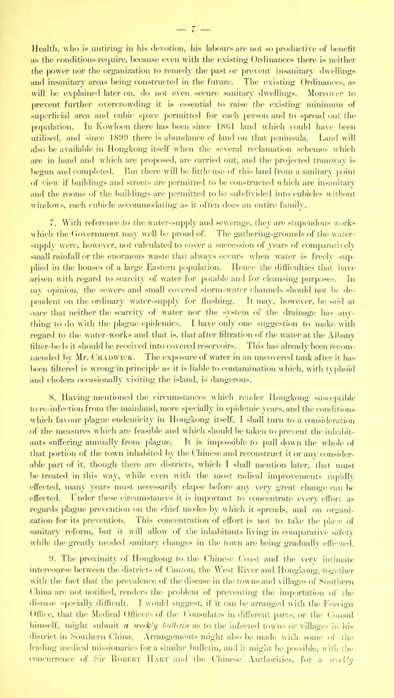 Health, who is untiring in his devotion, his labours are not so productive of benefit as the conditions require, because even with the existing Ordinances there is neither the power nor the organization to remedy the past or prevent insanitary dwellings and insanitary areas being constructed in the future. The existing Ordinances, as will be explained later on, do not even secure sanitary dwellings. Moreover to prevent further overcrowding it is essential to raise the existing minimum of superficial area and cubic space permitted for each person and to spread out the population. In Kowloon there has been since 1.861 land which could have been utilised, and since 181)9 there is abundance of land on that peninsula. Land will also be available in Hongkong itself when the several reclamation schemes which are in hand and which are proposed, are carried out, and the projected tramway is begun and completed. But there will be little use of this land from a sanitarv point of view if buildings and streets are permitted to be constructed which are insanitary and the rooms of the buildings are permitted to be subdivided into cubicles without windows, each cubicle accommodating as it often does an entire family. 7. With reference to the water-supply and sewerage, they are stupendous works which the Government may well be proud of. The gathering-grounds of the water- supplv were, however, not calculated to cover a succession of years of comparative!v small rainfall or the enormous waste that always occurs when water is freely sup- plied in the houses of a large Eastern population. Hence the difficulties that have arisen with regard to scarcity of water for potable and for cleansing purposes. In mv opinion, the sewers and small covered storm-water channels should not be de- pendent on the ordinary water-supply for flushing. It may, however, be said at once that neither the scarcity of water nor the system of the drainage has anv- thing to do with the plague epidemics. I have only one suggestion to make with regard to the water-works and that is, that after filtration of the water at the Albanv filter-beds it should be received into covered reservoirs. This has already been recom- mended by Mr. Chadwick. The exposure of water in an uncovered tank after it has been filtered is wrong in principle as it is liable to contamination which, with tvphoid and cholera occasionally visiting the island, is dangerous. 8. Having mentioned the circumstances which render Hongkong susceptible to re-infection from the mainland, more specially in epidemic years, and the conditions which favour plague endemicity in Hongkong itself. I shall turn to a consideration of the measures which are feasible and which should be taken to prevent the inhabit- ants suffering annually from plague. It is impossible to pull down the whole of that portion of the town inhabited by the Chinese and reconstruct it or any consider- able part of it. though there are districts, which I shall mention later, that must be treated in this way, while even with the most radical improvements rapidlv effected, many years must necessarily elapse before any very great change can be effected. Under these circumstances it is important to concentrate every effort as regards plague prevention on the chief modes by which it spreads, and on organi- zation for its prevention. This concentration of effort is not to take the place of sanitary reform, but it will allow of the inhabitants living in comparative safety while the greatly needed sanitary changes in the town are being gradually effected. 9. The proximity of Hongkong to the Chinese (hast and the very intimate intercourse between the districts of Canton, the West River and Hongkong, together with the fact that the prevalence of the disease in the towns and villages of Southern China are not notified, renders the problem of preventing the importation of the disease specially difficult. I would suggest, if it can be arranged with the Foreign Office, that the Medical Officers of the Consulates in different parts, or the Consul himself, might submit a werk/t/ bulhiiu as to the infected towns or villages in his district in Southern China. Arrangements might also be made with some of the leading medical missionaries for a similar bulletin, and it might be possible, with the concurrence of Sir Robert Hart and the Chinese Authorities, for a tcwkly