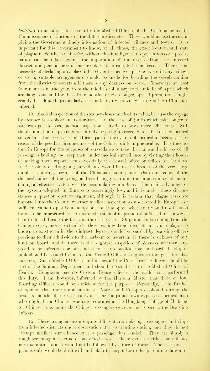 — X /nilhi in on this subject to be sent by the Medical Officers of the Customs or by the Commissioners of Customs of the different districts. These would at least assist in giving the Government timely information of infected villages and towns. It is important for this Government to know, at all times, the exact location and state of plague in Southern China for, without this intelligence, no precautions of a precise nature can be taken against the importation of the disease from the infected district, and general precautions are likely, as a rule, to be ineffective. There is no necessity of declaring any place infected, but whenever plague exists in any village or town, suitable .arrangements should be made for boarding the vessels coming from the district to ascertain if there is any sickness on board. There are at least four months in the year, from the middle of January to the middle of April, which are dangerous, and for these four months, or even longer, special precautions might readily be adopted, particularl}' if it is known what villages in Southern China are infected. 10. Medical inspection of the steamers loses much of its value, because the voyage by steamer is so short in its duration. In the case of junks which take longer to sail from port to port, medical inspection is likely to prove more efficacious. Still the examination of passengers can only be a slight screen while the further medical surveillance for 10 days, which forms part of the system of medical inspection, is, by reason of the peculiar circumstances of the Colon}', quite impracticable. It is the cus- tom in Europe for the purposes of surveillance to take the name and address of all passengers landing and keep them under medical surveillance by visiting their homes or making them report themselves daily at a central office or offices for 10 days. In the Colony of Hongkong surveillance would be useless because of the very large numbers entering, because of the Chinaman having more than one name, of the the probability of the wrong address being given and the impossibility of main- taining an effective watch over the accumulating numbers. The main advantage of the system adopted in Europe is accordingly lost, and it is under these circum- stances a question open to argument, although it is certain that plague cases are imported into the Colony, whether medical inspection as understood in Europe is of sufficient value to justify its adoption, and if adopted whether it would not be soon found to be impracticable. A modified system of inspection should, I think, however be introduced during the first months of the year. Ships and junks coming from the Chinese coast, more particularly those coming from districts in which plague is known to exist even in the slightest degree, should be boarded by boarding officers previous to their admission to the harbour to ascertain if there is sickness of any kind on board, and if there is the slightest suspicion of sickness whether sup- posed to be infectious or not and there is no medical man on board, the ship or junk should be visited by one of the Medical Officers assigned to the port for that purpose.. Such Medical Officers and in fact all the Port Health Officers should be part of the Sanitary Department and should report direct to the Medical Officer of Health. Hongkong has no Custom House officers who could have performed this duty. I am, however, informed by the Harbour Master that three or four Boarding Officers would be sufficient for the purpose. Personally, 1 am further of opinion that the Canton steamers—Native and European—should, during the first six months of the year, carry at their companies’ own expense a medical man who might be a Chinese graduate, educated at the Hongkong College of Medicine for Chinese, to examine the Chinese passengers en route and report, to the Boarding Officers. 12. These arrangements are quite different from placing passengers and ships from infected districts under observation at a quarantine station, and they do not attempt medical surveillance once a passenger has landed. They are simply a rough screen against actual or suspected cases. The system is neither surveillance nor quarantine, and it would not be followed by either of these. The sick or sus- picious only would be dealt with and taken to hospital or to the quarantine station for