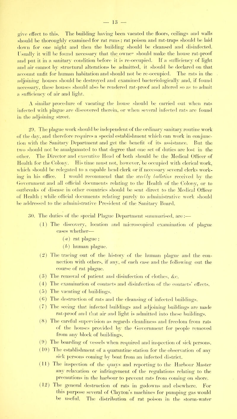 o give effect to this. The building having been vacated the floors, ceilings and walls should be thoroughly examined for rat runs; rat poison and rat-traps should be laid down for one night and then the building should be cleansed and disinfected. Usually it will be found necessary that the ownev should make the house rat-proof and put it in a sanitary condition before it is re-occupied. If a sufficiency of light and air cannot by structural alterations be admitted, it should be declared on that account unfit for human habitation and should not be re-occupied. Idle rats in the adjoining houses should lie destroyed and examined bacteriologically and, if found necessary, these houses should also lie rendered rat-proof and altered so as to admit a sufficiency of air and light. A similar procedure of vacating the house should be carried out when rats infected with plague are discovered therein, or when several infected rats are found in the adjoining street. 2h. The plague work should be independent of the ordinary sanitary routine work of the day, and therefore requires a special establishment which can work in conjunc- tion with the Sanitary Department and get the benefit of its assistance. But the two should not be amalgamated to that degree that one set of duties are lost in the other. The Director and executive Head of both should be the Medical Officer of Health for the Colony. His time must not, however, be occupied with clerical work, which should be relegated to a capable head clerk or if necessary several clerks work- ing in his office. 1 would recommend that the iceehly bulletins received bv the Government and all official documents relating to the Health of the Colony, or to outbreaks of disease in other countries should be sent direct to the Medical Officer of Health ; while official documents relating purely to administrative work should be addressed to the administrative President of the Sanitary Board. 30. The duties of the special Plague Department summarised, are:— (1) The discovery, location and microscopical examination of plague cases whether— (a) rat plague ; (t>) human plague. (2) Idle tracing out of the history of the human plague and the con- nection with others, if any, of each case and the following out the course of rat plague. (3) The removal of patient and disinfection of clothes, &c. (4) The examination of contacts and disinfection of the contacts’ effects. (5) The vacating of buildings. ((>) I he destruction of rats and the cleansing of infected buildings. (7) 1 lie seeing that infected buildings and adjoining buildings are made rat-proof and that air and light is admitted into these buildings. (8) Idle careful supervision as regards cleanliness and freedom from rats of the houses provided by the Government for people removed from any block of buildings. (9) The boarding of vessels when required and inspection of sick persons. (10) 1 he establishment of a quarantine station for the observation of any sick persons coming by boat from an infected district. (11) The inspection of the quays and reporting to the Harbour Master any relaxation or infringement of the regulations relating to the precautions in the harbour to prevent rats from coming on shore. (12) 1 he general destruction of rats in godowns and elsewhere. For this purpose several of Clayton's machines for pumping gas would be useful. The distribution of rat poison in the storm-water
