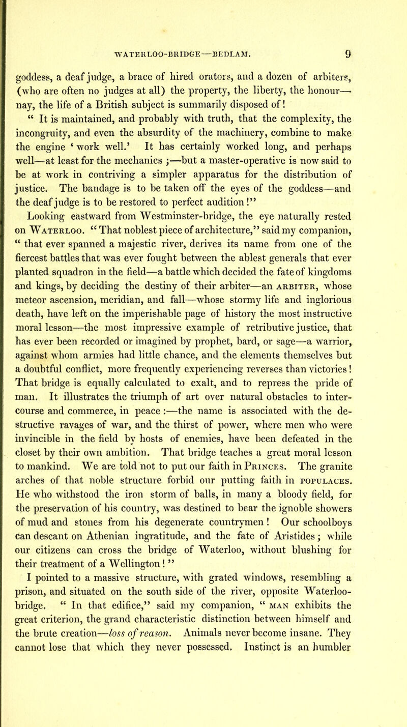 goddess, a deaf judge, a brace of hired orators, and a dozen of arbiters, (who are often no judges at all) the property, the liberty, the honour—- nay, the life of a British subject is summarily disposed of! “ It is maintained, and probably with truth, that the complexity, the incongruity, and even the absurdity of the machinery, combine to make the engine ‘ work well.’ It has certainly worked long, and perhaps well—at least for the mechanics ;—but a master-operative is now said to be at work in contriving a simpler apparatus for the distribution of justice. The bandage is to be taken off the eyes of the goddess—and the deaf judge is to be restored to perfect audition!” Looking eastward from Westminster-bridge, the eye naturally rested on Waterloo. <£ That noblest piece of architecture,” said my companion, “ that ever spanned a majestic river, derives its name from one of the fiercest battles that was ever fought between the ablest generals that ever planted squadron in the field—a battle which decided the fate of kingdoms and kings, by deciding the destiny of their arbiter—an arbiter, whose meteor ascension, meridian, and fall—whose stormy life and inglorious death, have left on the imperishable page of history the most instructive moral lesson—the most impressive example of retributive justice, that has ever been recorded or imagined by prophet, bard, or sage—a warrior, against whom armies had little chance, and the elements themselves but a doubtful conflict, more frequently experiencing reverses than victories! That bridge is equally calculated to exalt, and to repress the pride of man. It illustrates the triumph of art over natural obstacles to inter- course and commerce, in peace:—the name is associated with the de- structive ravages of war, and the thirst of power, where men who were invincible in the field by hosts of enemies, have been defeated in the closet by their own ambition. That bridge teaches a great moral lesson to mankind. We are told not to put our faith in Princes. The granite arches of that noble structure forbid our putting faith in populaces. He who withstood the iron storm of balls, in many a bloody field, for the preservation of his country, was destined to bear the ignoble showers of mud and stones from his degenerate countrymen ! Our schoolboys can descant on Athenian ingratitude, and the fate of Aristides; while our citizens can cross the bridge of Waterloo, without blushing for their treatment of a Wellington! ” I pointed to a massive structure, with grated windows, resembling a prison, and situated on the south side of the river, opposite Waterloo- bridge. “ In that edifice,” said my companion, “ man exhibits the great criterion, the grand characteristic distinction between himself and the brute creation—loss of reason. Animals never become insane. They cannot lose that which they never possessed. Instinct is an humbler