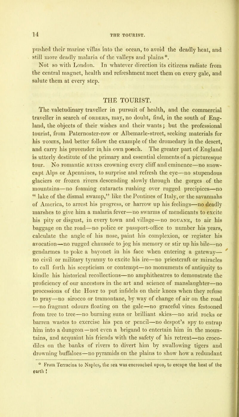 pushed their marine villas into the ocean, to avoid the deadly heat, and still more deadly malaria of the valleys and plains *. Not so with London. In whatever direction its citizens radiate from the central magnet, health and refreshment meet them on every gale, and salute them at every step. THE TOURIST. The valetudinary traveller in pursuit of health, and the commercial traveller in search of orders, may, no doubt, find, in the south of Eng- land, the objects of their wishes and their wants; but the professional tourist, from Paternoster-row or Albemarle-street, seeking materials for his tomes, had better follow the example of the dromedary in the desert, and carry his provender in his own pouch. The greater part of England is utterly destitute of the primary and essential elements of a picturesque tour. No romantic ruins crowning every cliff and eminence—no snow- capt Alps or Apennines, to surprise and refresh the eye—no stupendous glaciers or frozen rivers descending slowly through the gorges of the mountains—no foaming cataracts rushing over rugged precipices—no “ lake of the dismal swamp,” like the Pontines of Italy, or the savannahs of America, to arrest his progress, or harrow up his feelings—no deadly marshes to give him a malaria fever—no swarms of mendicants to excite his pity or disgust, in every town and village—no douane, to air his baggage on the road—no police or passport-office to number his years, calculate the angle of his nose, paint his complexion, or register his avocation—no rugged chaussde to jog his memory or stir up his bile—no gendarmes to poke a bayonet in his face when entering a gateway— y no civil or military tyranny to excite his ire—no priestcraft or miracles to call forth his scepticism or contempt—no monuments of antiquity to kindle his historical recollections—no amphitheatres to demonstrate the proficiency of our ancestors in the art and science of manslaughter—no processions of the Host to put infidels on their knees when they refuse to pray—no sirocco or tramontane, by way of change of air on the road —no fragrant odours floating on the gale—no graceful vines festooned from tree to tree—no burning suns or brilliant skies—no arid rocks or barren wastes to exercise his pen or pencil—no despot’s spy to entrap him into a dungeon—not even a brigand to entertain him in the moun- tains, and acquaint his friends with the safety of his retreat—no croco- diles on the banks of rivers to divert him by swallowing tigers and drowning buffaloes—no pyramids on the plains to show how a redundant * From Terracina to Naples, the sea was encroached upon, to escape the heat of the earth !