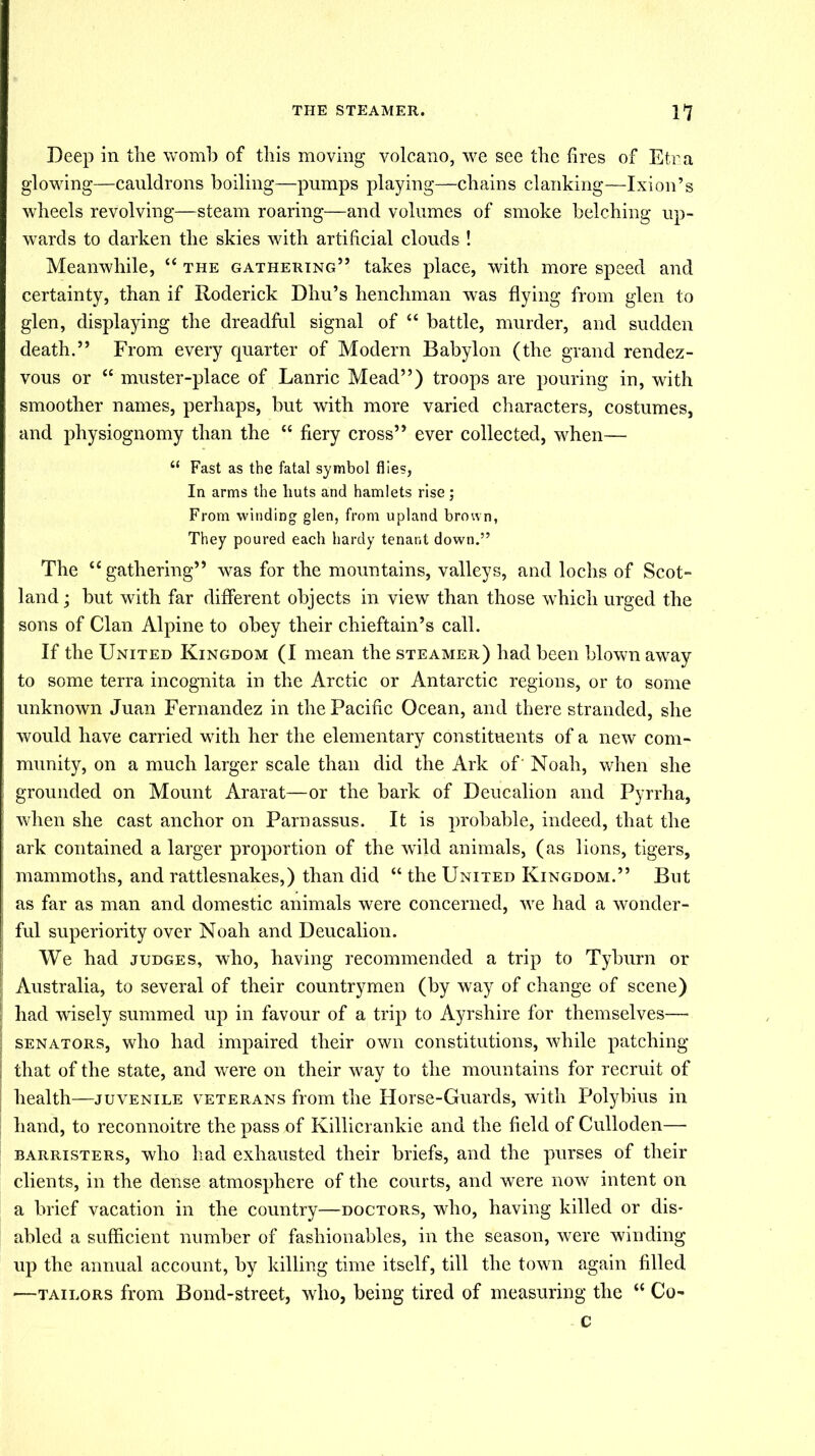 Deep in the womb of this moving volcano, we see the fires of Etna glowing—cauldrons boiling—pumps playing—chains clanking—Ixion’s wheels revolving—steam roaring—and volumes of smoke belching up- wards to darken the skies with artificial clouds ! Meanwhile, “ the gathering” takes place, with more speed and certainty, than if Roderick Dhu’s henchman was flying from glen to glen, displaying the dreadful signal of “ battle, murder, and sudden death.” From every quarter of Modern Babylon (the grand rendez- vous or <£ muster-place of Lanric Mead”) troops are pouring in, with smoother names, perhaps, but with more varied characters, costumes, and physiognomy than the <{ fiery cross” ever collected, when— “ Fast as the fatal symbol flies, In arms the huts and hamlets rise ; From winding glen, from upland brown, They poured each hardy tenant down.” The “ gathering” was for the mountains, valleys, and lochs of Scot- land ; but with far different objects in view than those which urged the sons of Clan Alpine to obey their chieftain’s call. If the United Kingdom (I mean the steamer) had been blown away to some terra incognita in the Arctic or Antarctic regions, or to some unknown Juan Fernandez in the Pacific Ocean, and there stranded, she would have carried with her the elementary constituents of a new com- munity, on a much larger scale than did the Ark of' Noah, when she grounded on Mount Ararat—or the bark of Deucalion and Pyrrha, when she cast anchor on Parnassus. It is probable, indeed, that the ark contained a larger proportion of the wild animals, (as lions, tigers, mammoths, and rattlesnakes,) than did “ the United Kingdom.” But as far as man and domestic animals were concerned, we had a wonder- ful superiority over Noah and Deucalion. We had judges, who, having recommended a trip to Tyburn or Australia, to several of their countrymen (by way of change of scene) had wisely summed up in favour of a trip to Ayrshire for themselves— senators, who had impaired their own constitutions, while patching that of the state, and were on their way to the mountains for recruit of health—juvenile veterans from the Horse-Guards, with Polybius in hand, to reconnoitre the pass of Killicrankie and the field of Culloden— barristers, who had exhausted their briefs, and the purses of their clients, in the dense atmosphere of the courts, and were now intent on a brief vacation in the country—doctors, who, having killed or dis- abled a sufficient number of fashionables, in the season, were winding up the annual account, by killing time itself, till the town again filled •—tailors from Bond-street, who, being tired of measuring the “ Co- c